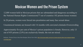 Mexican Women and the Prison System
12,000 women held in Mexican prisons that are substandard and dangerous according to
the National Human Rights Commission(77 out of countries 102 prisons house women)
In 20 prisons, women were forced into prostitution and many face sexual abuse
Unsentenced inmates are housed with 3-6 months with convicted criminals-Overcrowding
Approximately five per cent of Mexico’s prison population is female. However, only 13
out of 455 prisons (2.8%) are exclusively female, the rest are mixed.
Reference: Womens Prisons Abuse Runs Rampant, Mexico News Daily, http://mexiconewsdaily.com/news/womens-prisons-abuse-runs-rampant/#sthash.
coYG95g5.dpuf
16
 