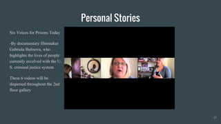 Personal Stories
Six Voices for Prisons Today
-By documentary filmmaker
Gabriela Bulisova, who
highlights the lives of people
currently involved with the U.
S. criminal justice system
These 6 videos will be
dispersed throughout the 2nd
floor gallery
17
 