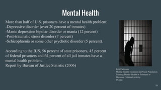 Mental Health
18
Erin Patterson
Mental Health Treatment in Prison Population
Treating Mental Health in Prisoners to
Decrease Criminal Activity
UConn
More than half of U.S. prisoners have a mental health problem:
-Depressive disorder (over 20 percent of inmates)
-Manic depression bipolar disorder or mania (12 percent)
-Post-traumatic stress disorder (7 percent)
-Schizophrenia or some other psychotic disorder (5 percent).
According to the BJS, 56 percent of state prisoners, 45 percent
of federal prisoners and 64 percent of all jail inmates have a
mental health problem.
Report by Bureau of Justice Statistic (2006)
 