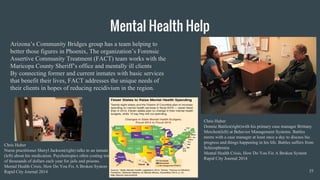 Mental Health Help
Arizona’s Community Bridges group has a team helping to
better those figures in Phoenix, The organization’s Forensic
Assertive Community Treatment (FACT) team works with the
Maricopa County Sheriff’s office and mentally ill clients
By connecting former and current inmates with basic services
that benefit their lives, FACT addresses the unique needs of
their clients in hopes of reducing recidivism in the region.
19
Chris Huber
Donnie Battles(right)with his primary case manager Brittany
Merchen(left) at Behavior Management Systems. Battles
meets with a case manager at least once a day to discuss his
progress and things happening in his life. Battles suffers from
Schizophrenia
Mental Health Crisis, How Do You Fix A Broken System
Rapid City Journal 2014
Chris Huber
Nurse practitioner Sheryl Jackson(right) talks to an inmate
(left) about his medication. Psychotropics often costing tens
of thousands of dollars each year for jails and prisons.
Mental Health Crisis, How Do You Fix A Broken System
Rapid City Journal 2014
 