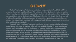 Cell Block W
The first American prison(Walnut street penitentiary) was constructed in Philadelphia in 1790 to
serve as an alternative to capital punishment. This edifice was built by Quakers who wanted the qualities
of hard work, reflection, and spirituality to guide those convicted with serious crimes. However, the reality
was much different than the idealized dream of the Quakers. Convicts were thought of as slaves who had
no rights and were subject to inhumane treatment. As such, violence against inmates became the norm:
prisoners were beaten, forced to consume milk of magnesia(laxative), forced to undress, and given terrible
living conditions by any standards.
Undeniably, there was a lack of interests in rehabilitating prisoners. Instead, inducing suffering on
inmates seemed to be a way for guards to inflict their own standards of justice. To some, this inhumane
treatment was/is justified and others see this behavior by guards as criminal activity, which should be
subject to punishment as well. In contrasts to American prisons, the prisons of countries like Sweden,
Norway, and Denmark seem to be setting the standard for the treatment of a prison population that will
mostly reintegrate into society. The ethics of prisoner treatment and all that entails is a convoluted issue to
quander. However, we will see how the prison system, from architecture to personnel, influences all who
step inside prison walls. Please let this experience be informative and transformative. Thank you.
2
 