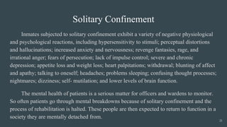 Solitary Confinement
Inmates subjected to solitary confinement exhibit a variety of negative physiological
and psychological reactions, including hypersensitivity to stimuli; perceptual distortions
and hallucinations; increased anxiety and nervousness; revenge fantasies, rage, and
irrational anger; fears of persecution; lack of impulse control; severe and chronic
depression; appetite loss and weight loss; heart palpitations; withdrawal; blunting of affect
and apathy; talking to oneself; headaches; problems sleeping; confusing thought processes;
nightmares; dizziness; self- mutilation; and lower levels of brain function.
The mental health of patients is a serious matter for officers and wardens to monitor.
So often patients go through mental breakdowns because of solitary confinement and the
process of rehabilitation is halted. These people are then expected to return to function in a
society they are mentally detached from.
21
 