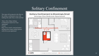Solitary Confinement
This map will be placed on the floor in
the solitary confinement room with
nothing else aside from a toilet and bed
‘Here’s How Many Solitary
Confinement Cells Fit in Your
Apartment’
Vocativ
http://www.vocativ.com/usa/justice-
usa/heres-how-many-solitary-prison-
cells-fit-in-your-apartment/
22
 