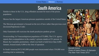 South America
Similar to those in the U.S., drug offenders account for most of the prison
population
Mexico has the largest American prisoner population outside of the United States
The Mexican government is focused on the text of laws rather than previous court
decisions(Napoleonic Code)
Only Guatemala still exercises the death penalty(no pardons given)
Overcrowding: In Venezuela(prison population of 53,000), The U.N. agency
reports that overpopulation in the country’s prisons stands at 231 percent. In
Brasil, the Carandiru penitentiary, which was built to hold fewer than 4,000
inmates, housed nearly 8,000 at the time of operation
In South America(2013) 943,000 people were incarcerated where 354,000 were
awaiting trial or sentencing
United States ○ Mexico ○ Norway
4
Meridith Kohut
Photo of Izalco Prison, El Salvador
The New York Times 2012
 