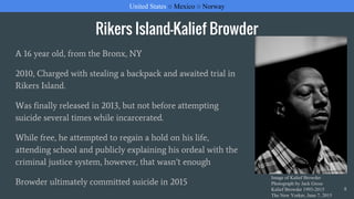 Rikers Island-Kalief Browder
A 16 year old, from the Bronx, NY
2010, Charged with stealing a backpack and awaited trial in
Rikers Island.
Was finally released in 2013, but not before attempting
suicide several times while incarcerated.
While free, he attempted to regain a hold on his life,
attending school and publicly explaining his ordeal with the
criminal justice system, however, that wasn’t enough
Browder ultimately committed suicide in 2015
United States ○ Mexico ○ Norway
8
Image of Kalief Browder
Photograph by Jack Gross
Kalief Browder 1993-2015
The New Yorker, June 7, 2015
 