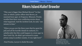 Rikers Island-Kalief Browder
“This case is bigger than Michael Brown!” In that
case, in which a police officer shot Brown, an
unarmed teen-ager, in Ferguson, Missouri, Prestia
recalled that there were conflicting stories about
what happened. And the incident took, he said, “one
minute in time.”
“When you go over the three years that he spent [in
jail] and all the horrific details he endured, it’s
unbelievable that this could happen to a teen-ager in
New York City. He didn’t get tortured in some
prison camp in another country. It was right here!”
-Paul Prestia, Lawyer to Kalief Browder
United States ○ Mexico ○ Norway
9
Image of Paul Prestia
Photograph by Jack Gross
Kalief Browder 1993-2015
The New Yorker, June 7, 2015
 