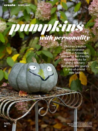 OCTOBER 2015
38
PHOTOGRAPHS BY ALLIE COTTRILL
CRAFT STYLING BY SHABD SIMON-ALEXANDER
WARDROBE STYLING BY SABRINA STRELITZ
GROOMING BY KATHLEEN SCHIFFMANN
with personality
pumpkins
Children’s author
and illustrator
Jarrett J. Krosoczka
shares his kid-friendly
tips and tricks for
giving ordinary
pumpkins and gourds
a one-of-a-kind
new look.
create | SPOTLIGHT
LEFTPAGECREDITINFO
 