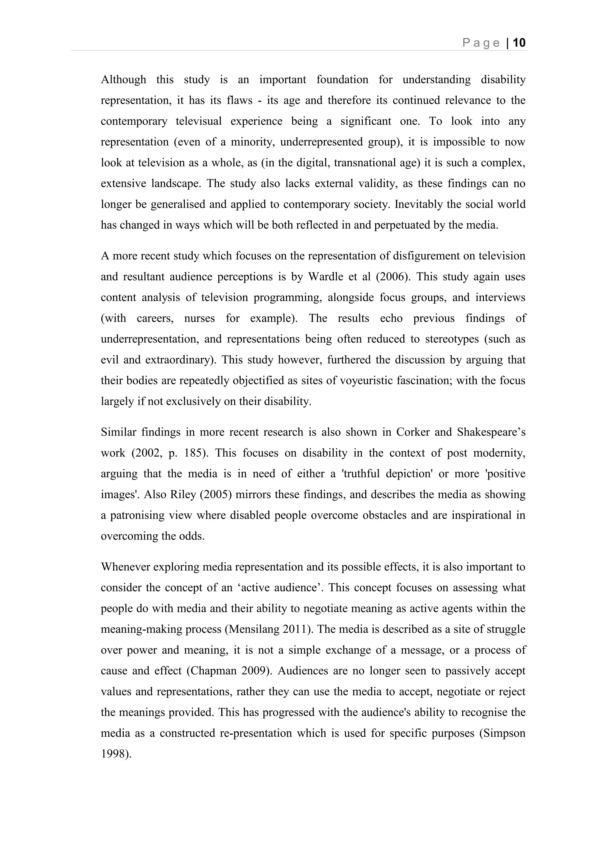 P a g e | 10
Although this study is an important foundation for understanding disability
representation, it has its flaws - its age and therefore its continued relevance to the
contemporary televisual experience being a significant one. To look into any
representation (even of a minority, underrepresented group), it is impossible to now
look at television as a whole, as (in the digital, transnational age) it is such a complex,
extensive landscape. The study also lacks external validity, as these findings can no
longer be generalised and applied to contemporary society. Inevitably the social world
has changed in ways which will be both reflected in and perpetuated by the media.
A more recent study which focuses on the representation of disfigurement on television
and resultant audience perceptions is by Wardle et al (2006). This study again uses
content analysis of television programming, alongside focus groups, and interviews
(with careers, nurses for example). The results echo previous findings of
underrepresentation, and representations being often reduced to stereotypes (such as
evil and extraordinary). This study however, furthered the discussion by arguing that
their bodies are repeatedly objectified as sites of voyeuristic fascination; with the focus
largely if not exclusively on their disability.
Similar findings in more recent research is also shown in Corker and Shakespeare’s
work (2002, p. 185). This focuses on disability in the context of post modernity,
arguing that the media is in need of either a 'truthful depiction' or more 'positive
images'. Also Riley (2005) mirrors these findings, and describes the media as showing
a patronising view where disabled people overcome obstacles and are inspirational in
overcoming the odds.
Whenever exploring media representation and its possible effects, it is also important to
consider the concept of an ‘active audience’. This concept focuses on assessing what
people do with media and their ability to negotiate meaning as active agents within the
meaning-making process (Mensilang 2011). The media is described as a site of struggle
over power and meaning, it is not a simple exchange of a message, or a process of
cause and effect (Chapman 2009). Audiences are no longer seen to passively accept
values and representations, rather they can use the media to accept, negotiate or reject
the meanings provided. This has progressed with the audience's ability to recognise the
media as a constructed re-presentation which is used for specific purposes (Simpson
1998).
 