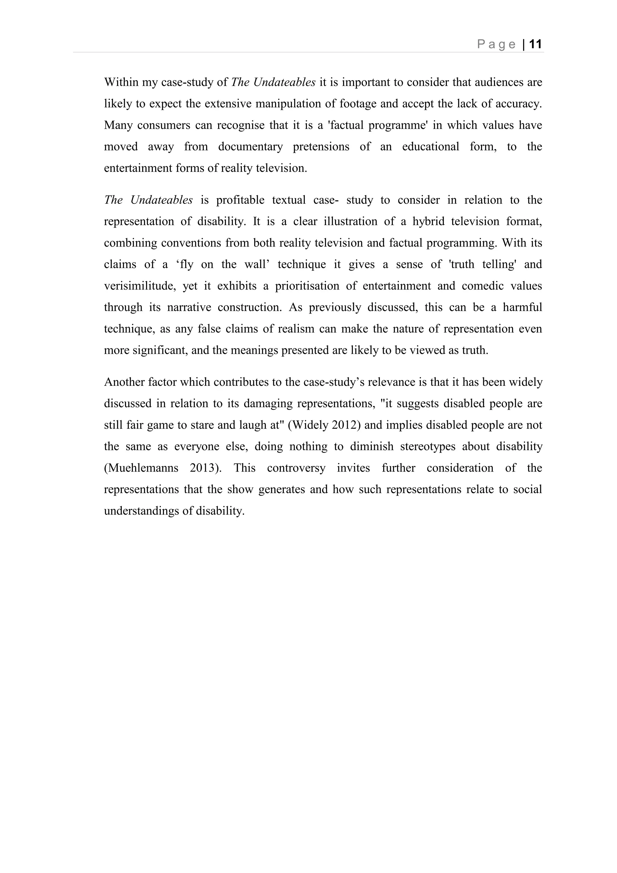 P a g e | 11
Within my case-study of The Undateables it is important to consider that audiences are
likely to expect the extensive manipulation of footage and accept the lack of accuracy.
Many consumers can recognise that it is a 'factual programme' in which values have
moved away from documentary pretensions of an educational form, to the
entertainment forms of reality television.
The Undateables is profitable textual case- study to consider in relation to the
representation of disability. It is a clear illustration of a hybrid television format,
combining conventions from both reality television and factual programming. With its
claims of a ‘fly on the wall’ technique it gives a sense of 'truth telling' and
verisimilitude, yet it exhibits a prioritisation of entertainment and comedic values
through its narrative construction. As previously discussed, this can be a harmful
technique, as any false claims of realism can make the nature of representation even
more significant, and the meanings presented are likely to be viewed as truth.
Another factor which contributes to the case-study’s relevance is that it has been widely
discussed in relation to its damaging representations, "it suggests disabled people are
still fair game to stare and laugh at" (Widely 2012) and implies disabled people are not
the same as everyone else, doing nothing to diminish stereotypes about disability
(Muehlemanns 2013). This controversy invites further consideration of the
representations that the show generates and how such representations relate to social
understandings of disability.
 