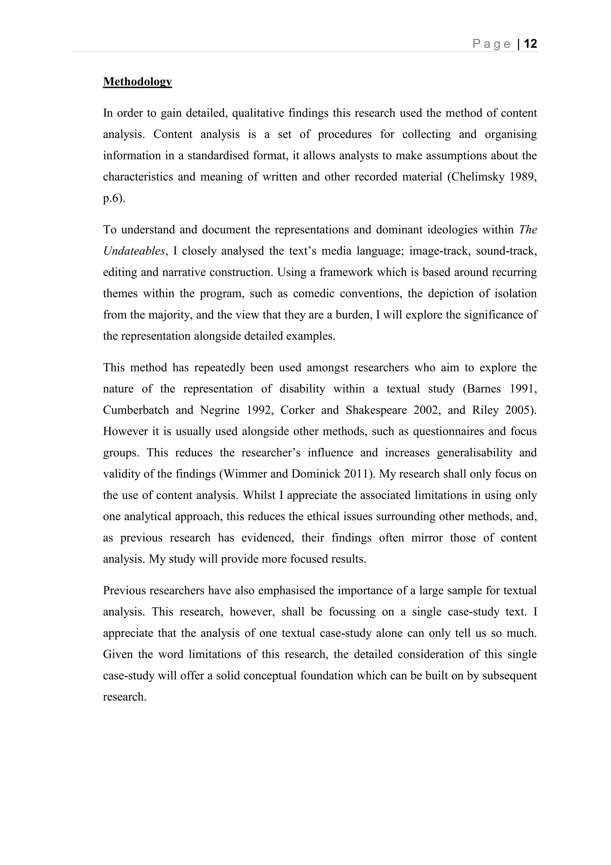 P a g e | 12
Methodology
In order to gain detailed, qualitative findings this research used the method of content
analysis. Content analysis is a set of procedures for collecting and organising
information in a standardised format, it allows analysts to make assumptions about the
characteristics and meaning of written and other recorded material (Chelimsky 1989,
p.6).
To understand and document the representations and dominant ideologies within The
Undateables, I closely analysed the text’s media language; image-track, sound-track,
editing and narrative construction. Using a framework which is based around recurring
themes within the program, such as comedic conventions, the depiction of isolation
from the majority, and the view that they are a burden, I will explore the significance of
the representation alongside detailed examples.
This method has repeatedly been used amongst researchers who aim to explore the
nature of the representation of disability within a textual study (Barnes 1991,
Cumberbatch and Negrine 1992, Corker and Shakespeare 2002, and Riley 2005).
However it is usually used alongside other methods, such as questionnaires and focus
groups. This reduces the researcher’s influence and increases generalisability and
validity of the findings (Wimmer and Dominick 2011). My research shall only focus on
the use of content analysis. Whilst I appreciate the associated limitations in using only
one analytical approach, this reduces the ethical issues surrounding other methods, and,
as previous research has evidenced, their findings often mirror those of content
analysis. My study will provide more focused results.
Previous researchers have also emphasised the importance of a large sample for textual
analysis. This research, however, shall be focussing on a single case-study text. I
appreciate that the analysis of one textual case-study alone can only tell us so much.
Given the word limitations of this research, the detailed consideration of this single
case-study will offer a solid conceptual foundation which can be built on by subsequent
research.
 