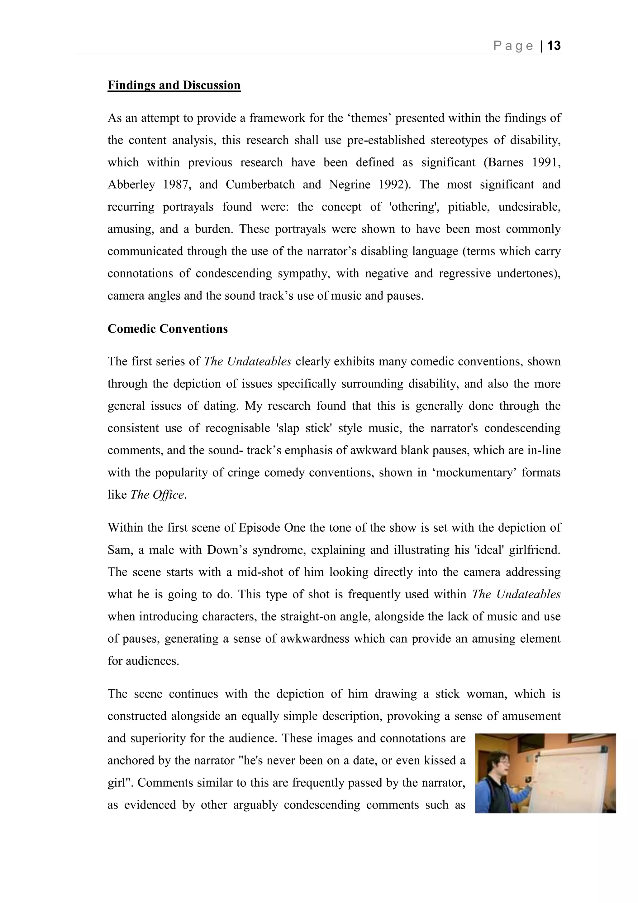P a g e | 13
Findings and Discussion
As an attempt to provide a framework for the ‘themes’ presented within the findings of
the content analysis, this research shall use pre-established stereotypes of disability,
which within previous research have been defined as significant (Barnes 1991,
Abberley 1987, and Cumberbatch and Negrine 1992). The most significant and
recurring portrayals found were: the concept of 'othering', pitiable, undesirable,
amusing, and a burden. These portrayals were shown to have been most commonly
communicated through the use of the narrator’s disabling language (terms which carry
connotations of condescending sympathy, with negative and regressive undertones),
camera angles and the sound track’s use of music and pauses.
Comedic Conventions
The first series of The Undateables clearly exhibits many comedic conventions, shown
through the depiction of issues specifically surrounding disability, and also the more
general issues of dating. My research found that this is generally done through the
consistent use of recognisable 'slap stick' style music, the narrator's condescending
comments, and the sound- track’s emphasis of awkward blank pauses, which are in-line
with the popularity of cringe comedy conventions, shown in ‘mockumentary’ formats
like The Office.
Within the first scene of Episode One the tone of the show is set with the depiction of
Sam, a male with Down’s syndrome, explaining and illustrating his 'ideal' girlfriend.
The scene starts with a mid-shot of him looking directly into the camera addressing
what he is going to do. This type of shot is frequently used within The Undateables
when introducing characters, the straight-on angle, alongside the lack of music and use
of pauses, generating a sense of awkwardness which can provide an amusing element
for audiences.
The scene continues with the depiction of him drawing a stick woman, which is
constructed alongside an equally simple description, provoking a sense of amusement
and superiority for the audience. These images and connotations are
anchored by the narrator "he's never been on a date, or even kissed a
girl". Comments similar to this are frequently passed by the narrator,
as evidenced by other arguably condescending comments such as
 