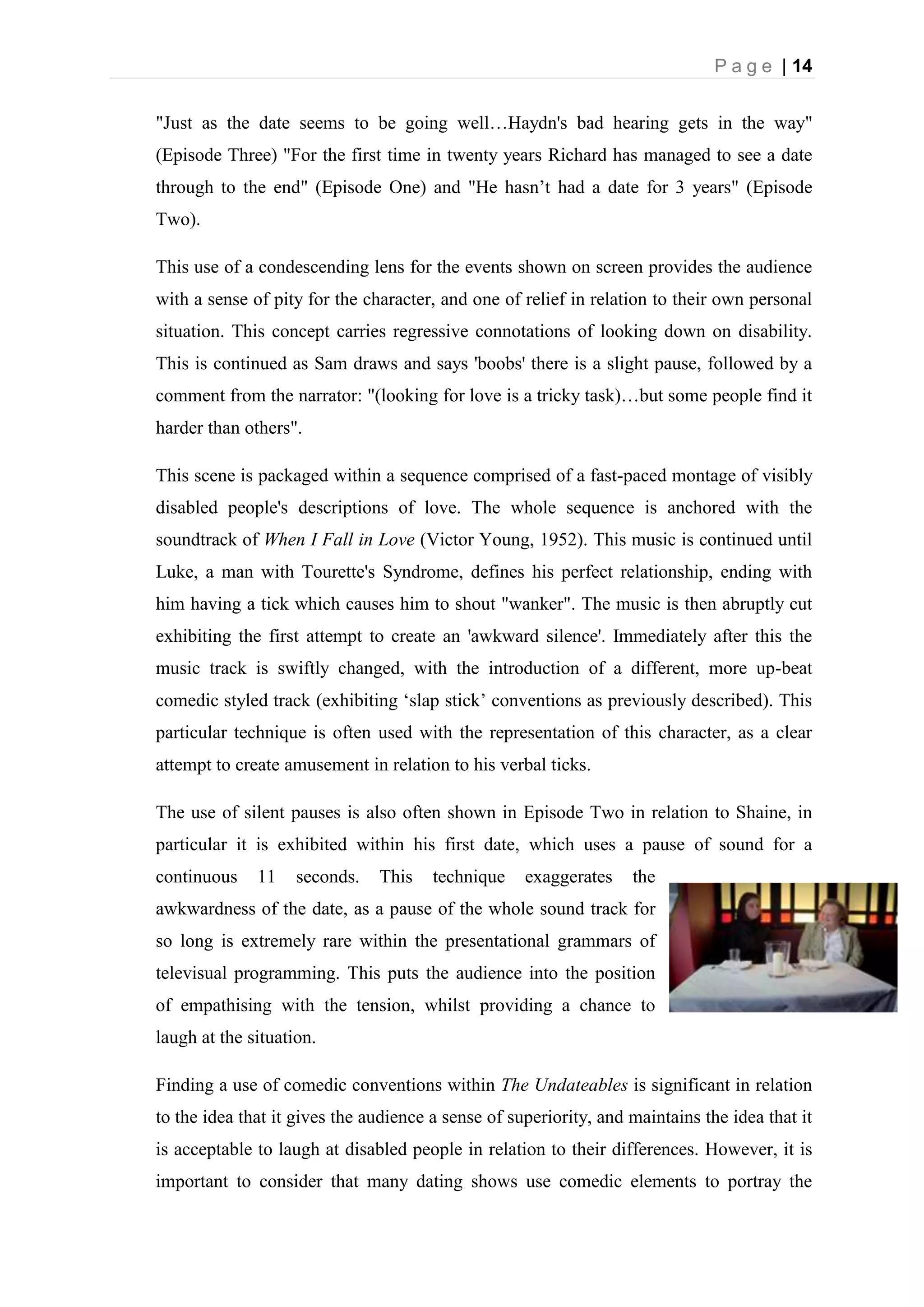 P a g e | 14
"Just as the date seems to be going well…Haydn's bad hearing gets in the way"
(Episode Three) "For the first time in twenty years Richard has managed to see a date
through to the end" (Episode One) and "He hasn’t had a date for 3 years" (Episode
Two).
This use of a condescending lens for the events shown on screen provides the audience
with a sense of pity for the character, and one of relief in relation to their own personal
situation. This concept carries regressive connotations of looking down on disability.
This is continued as Sam draws and says 'boobs' there is a slight pause, followed by a
comment from the narrator: "(looking for love is a tricky task)…but some people find it
harder than others".
This scene is packaged within a sequence comprised of a fast-paced montage of visibly
disabled people's descriptions of love. The whole sequence is anchored with the
soundtrack of When I Fall in Love (Victor Young, 1952). This music is continued until
Luke, a man with Tourette's Syndrome, defines his perfect relationship, ending with
him having a tick which causes him to shout "wanker". The music is then abruptly cut
exhibiting the first attempt to create an 'awkward silence'. Immediately after this the
music track is swiftly changed, with the introduction of a different, more up-beat
comedic styled track (exhibiting ‘slap stick’ conventions as previously described). This
particular technique is often used with the representation of this character, as a clear
attempt to create amusement in relation to his verbal ticks.
The use of silent pauses is also often shown in Episode Two in relation to Shaine, in
particular it is exhibited within his first date, which uses a pause of sound for a
continuous 11 seconds. This technique exaggerates the
awkwardness of the date, as a pause of the whole sound track for
so long is extremely rare within the presentational grammars of
televisual programming. This puts the audience into the position
of empathising with the tension, whilst providing a chance to
laugh at the situation.
Finding a use of comedic conventions within The Undateables is significant in relation
to the idea that it gives the audience a sense of superiority, and maintains the idea that it
is acceptable to laugh at disabled people in relation to their differences. However, it is
important to consider that many dating shows use comedic elements to portray the
 
