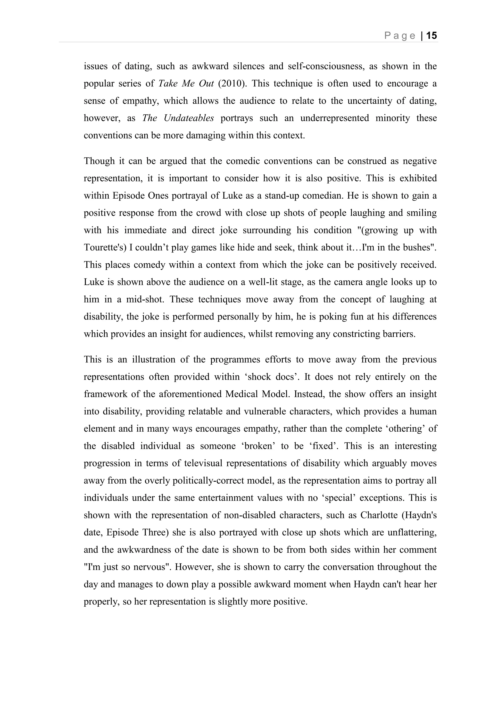 P a g e | 15
issues of dating, such as awkward silences and self-consciousness, as shown in the
popular series of Take Me Out (2010). This technique is often used to encourage a
sense of empathy, which allows the audience to relate to the uncertainty of dating,
however, as The Undateables portrays such an underrepresented minority these
conventions can be more damaging within this context.
Though it can be argued that the comedic conventions can be construed as negative
representation, it is important to consider how it is also positive. This is exhibited
within Episode Ones portrayal of Luke as a stand-up comedian. He is shown to gain a
positive response from the crowd with close up shots of people laughing and smiling
with his immediate and direct joke surrounding his condition "(growing up with
Tourette's) I couldn’t play games like hide and seek, think about it…I'm in the bushes".
This places comedy within a context from which the joke can be positively received.
Luke is shown above the audience on a well-lit stage, as the camera angle looks up to
him in a mid-shot. These techniques move away from the concept of laughing at
disability, the joke is performed personally by him, he is poking fun at his differences
which provides an insight for audiences, whilst removing any constricting barriers.
This is an illustration of the programmes efforts to move away from the previous
representations often provided within ‘shock docs’. It does not rely entirely on the
framework of the aforementioned Medical Model. Instead, the show offers an insight
into disability, providing relatable and vulnerable characters, which provides a human
element and in many ways encourages empathy, rather than the complete ‘othering’ of
the disabled individual as someone ‘broken’ to be ‘fixed’. This is an interesting
progression in terms of televisual representations of disability which arguably moves
away from the overly politically-correct model, as the representation aims to portray all
individuals under the same entertainment values with no ‘special’ exceptions. This is
shown with the representation of non-disabled characters, such as Charlotte (Haydn's
date, Episode Three) she is also portrayed with close up shots which are unflattering,
and the awkwardness of the date is shown to be from both sides within her comment
"I'm just so nervous". However, she is shown to carry the conversation throughout the
day and manages to down play a possible awkward moment when Haydn can't hear her
properly, so her representation is slightly more positive.
 
