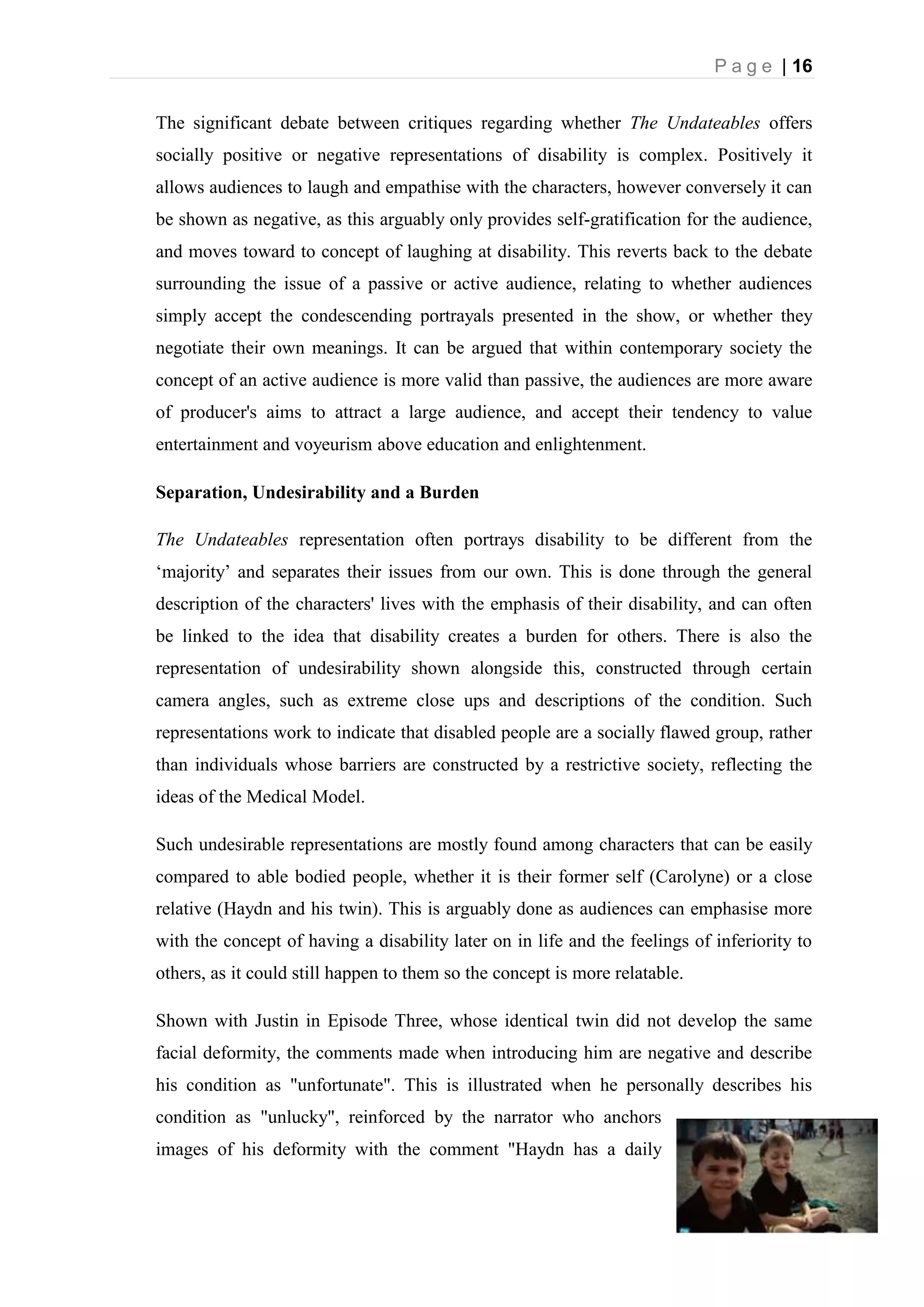 P a g e | 16
The significant debate between critiques regarding whether The Undateables offers
socially positive or negative representations of disability is complex. Positively it
allows audiences to laugh and empathise with the characters, however conversely it can
be shown as negative, as this arguably only provides self-gratification for the audience,
and moves toward to concept of laughing at disability. This reverts back to the debate
surrounding the issue of a passive or active audience, relating to whether audiences
simply accept the condescending portrayals presented in the show, or whether they
negotiate their own meanings. It can be argued that within contemporary society the
concept of an active audience is more valid than passive, the audiences are more aware
of producer's aims to attract a large audience, and accept their tendency to value
entertainment and voyeurism above education and enlightenment.
Separation, Undesirability and a Burden
The Undateables representation often portrays disability to be different from the
‘majority’ and separates their issues from our own. This is done through the general
description of the characters' lives with the emphasis of their disability, and can often
be linked to the idea that disability creates a burden for others. There is also the
representation of undesirability shown alongside this, constructed through certain
camera angles, such as extreme close ups and descriptions of the condition. Such
representations work to indicate that disabled people are a socially flawed group, rather
than individuals whose barriers are constructed by a restrictive society, reflecting the
ideas of the Medical Model.
Such undesirable representations are mostly found among characters that can be easily
compared to able bodied people, whether it is their former self (Carolyne) or a close
relative (Haydn and his twin). This is arguably done as audiences can emphasise more
with the concept of having a disability later on in life and the feelings of inferiority to
others, as it could still happen to them so the concept is more relatable.
Shown with Justin in Episode Three, whose identical twin did not develop the same
facial deformity, the comments made when introducing him are negative and describe
his condition as "unfortunate". This is illustrated when he personally describes his
condition as "unlucky", reinforced by the narrator who anchors
images of his deformity with the comment "Haydn has a daily
 
