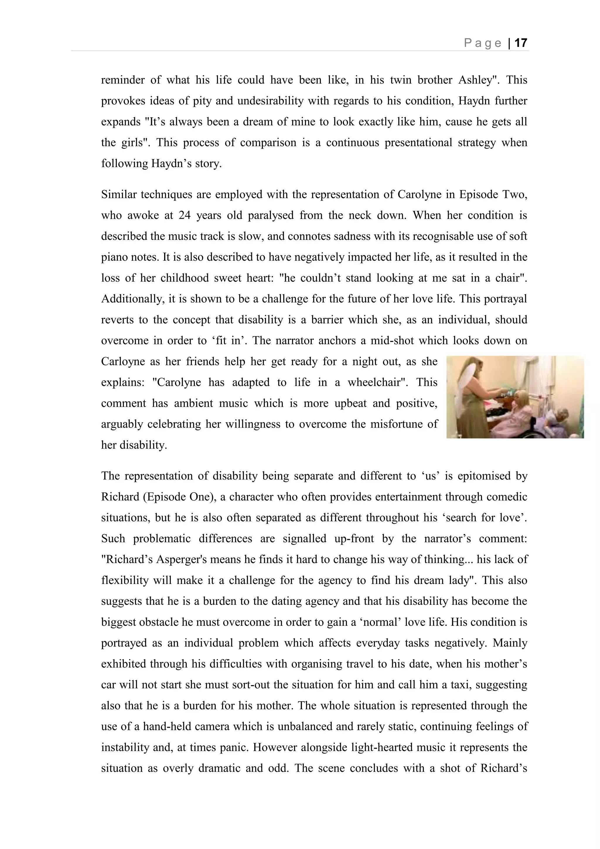 P a g e | 17
reminder of what his life could have been like, in his twin brother Ashley". This
provokes ideas of pity and undesirability with regards to his condition, Haydn further
expands "It’s always been a dream of mine to look exactly like him, cause he gets all
the girls". This process of comparison is a continuous presentational strategy when
following Haydn’s story.
Similar techniques are employed with the representation of Carolyne in Episode Two,
who awoke at 24 years old paralysed from the neck down. When her condition is
described the music track is slow, and connotes sadness with its recognisable use of soft
piano notes. It is also described to have negatively impacted her life, as it resulted in the
loss of her childhood sweet heart: "he couldn’t stand looking at me sat in a chair".
Additionally, it is shown to be a challenge for the future of her love life. This portrayal
reverts to the concept that disability is a barrier which she, as an individual, should
overcome in order to ‘fit in’. The narrator anchors a mid-shot which looks down on
Carloyne as her friends help her get ready for a night out, as she
explains: "Carolyne has adapted to life in a wheelchair". This
comment has ambient music which is more upbeat and positive,
arguably celebrating her willingness to overcome the misfortune of
her disability.
The representation of disability being separate and different to ‘us’ is epitomised by
Richard (Episode One), a character who often provides entertainment through comedic
situations, but he is also often separated as different throughout his ‘search for love’.
Such problematic differences are signalled up-front by the narrator’s comment:
"Richard’s Asperger's means he finds it hard to change his way of thinking... his lack of
flexibility will make it a challenge for the agency to find his dream lady". This also
suggests that he is a burden to the dating agency and that his disability has become the
biggest obstacle he must overcome in order to gain a ‘normal’ love life. His condition is
portrayed as an individual problem which affects everyday tasks negatively. Mainly
exhibited through his difficulties with organising travel to his date, when his mother’s
car will not start she must sort-out the situation for him and call him a taxi, suggesting
also that he is a burden for his mother. The whole situation is represented through the
use of a hand-held camera which is unbalanced and rarely static, continuing feelings of
instability and, at times panic. However alongside light-hearted music it represents the
situation as overly dramatic and odd. The scene concludes with a shot of Richard’s
 