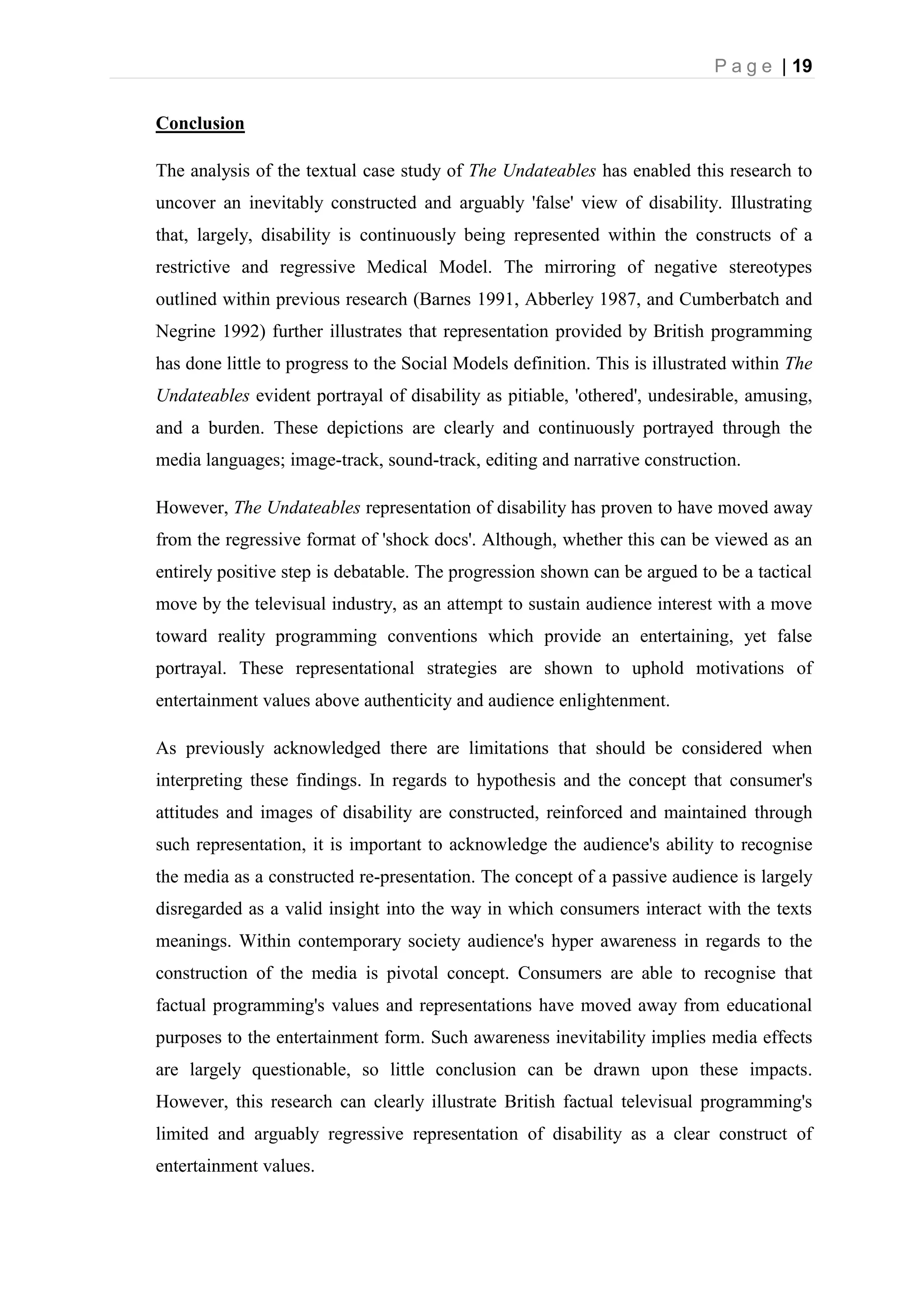 P a g e | 19
Conclusion
The analysis of the textual case study of The Undateables has enabled this research to
uncover an inevitably constructed and arguably 'false' view of disability. Illustrating
that, largely, disability is continuously being represented within the constructs of a
restrictive and regressive Medical Model. The mirroring of negative stereotypes
outlined within previous research (Barnes 1991, Abberley 1987, and Cumberbatch and
Negrine 1992) further illustrates that representation provided by British programming
has done little to progress to the Social Models definition. This is illustrated within The
Undateables evident portrayal of disability as pitiable, 'othered', undesirable, amusing,
and a burden. These depictions are clearly and continuously portrayed through the
media languages; image-track, sound-track, editing and narrative construction.
However, The Undateables representation of disability has proven to have moved away
from the regressive format of 'shock docs'. Although, whether this can be viewed as an
entirely positive step is debatable. The progression shown can be argued to be a tactical
move by the televisual industry, as an attempt to sustain audience interest with a move
toward reality programming conventions which provide an entertaining, yet false
portrayal. These representational strategies are shown to uphold motivations of
entertainment values above authenticity and audience enlightenment.
As previously acknowledged there are limitations that should be considered when
interpreting these findings. In regards to hypothesis and the concept that consumer's
attitudes and images of disability are constructed, reinforced and maintained through
such representation, it is important to acknowledge the audience's ability to recognise
the media as a constructed re-presentation. The concept of a passive audience is largely
disregarded as a valid insight into the way in which consumers interact with the texts
meanings. Within contemporary society audience's hyper awareness in regards to the
construction of the media is pivotal concept. Consumers are able to recognise that
factual programming's values and representations have moved away from educational
purposes to the entertainment form. Such awareness inevitability implies media effects
are largely questionable, so little conclusion can be drawn upon these impacts.
However, this research can clearly illustrate British factual televisual programming's
limited and arguably regressive representation of disability as a clear construct of
entertainment values.
 