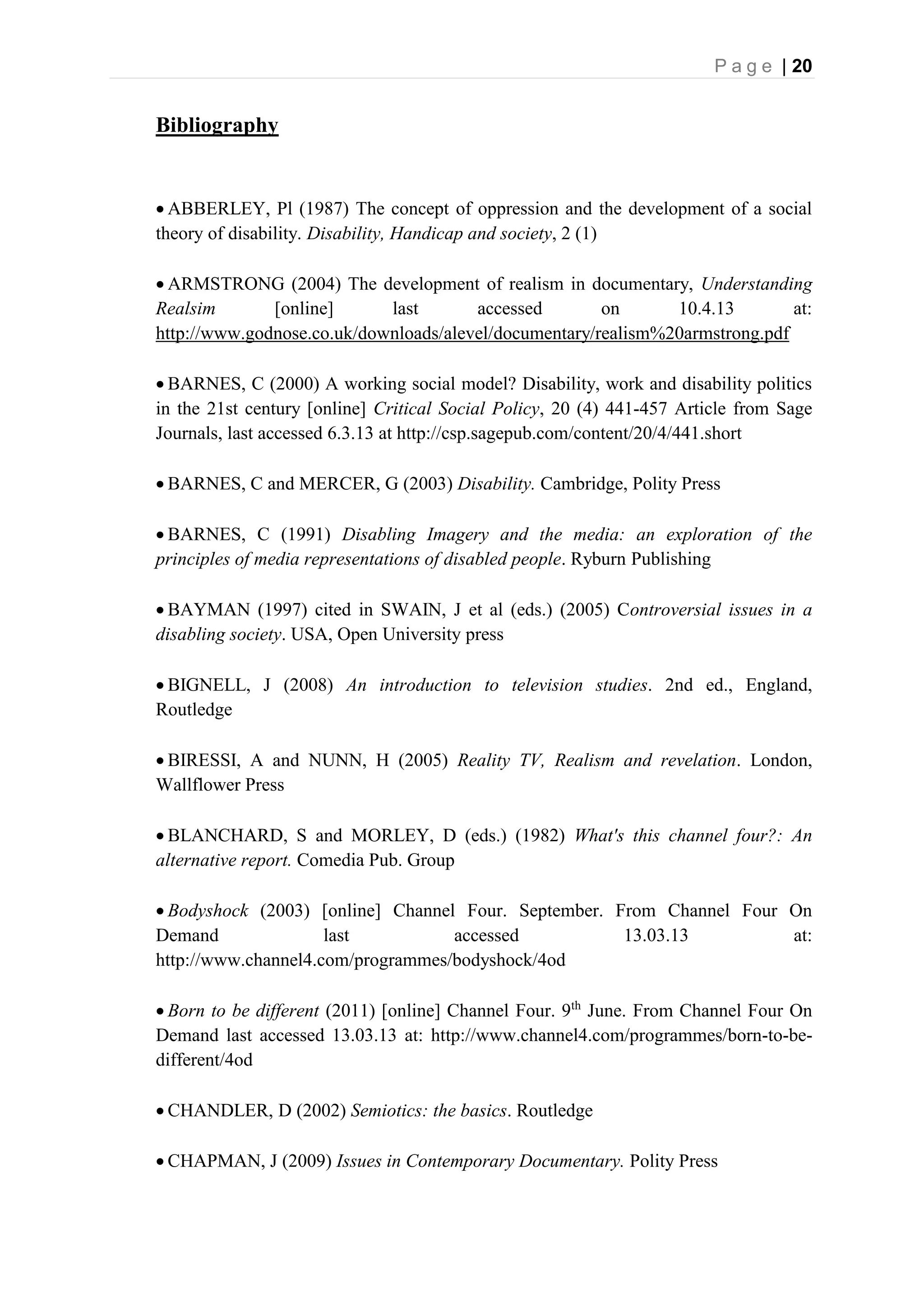 P a g e | 20
Bibliography
 ABBERLEY, Pl (1987) The concept of oppression and the development of a social
theory of disability. Disability, Handicap and society, 2 (1)
 ARMSTRONG (2004) The development of realism in documentary, Understanding
Realsim [online] last accessed on 10.4.13 at:
http://www.godnose.co.uk/downloads/alevel/documentary/realism%20armstrong.pdf
 BARNES, C (2000) A working social model? Disability, work and disability politics
in the 21st century [online] Critical Social Policy, 20 (4) 441-457 Article from Sage
Journals, last accessed 6.3.13 at http://csp.sagepub.com/content/20/4/441.short
 BARNES, C and MERCER, G (2003) Disability. Cambridge, Polity Press
 BARNES, C (1991) Disabling Imagery and the media: an exploration of the
principles of media representations of disabled people. Ryburn Publishing
 BAYMAN (1997) cited in SWAIN, J et al (eds.) (2005) Controversial issues in a
disabling society. USA, Open University press
 BIGNELL, J (2008) An introduction to television studies. 2nd ed., England,
Routledge
 BIRESSI, A and NUNN, H (2005) Reality TV, Realism and revelation. London,
Wallflower Press
 BLANCHARD, S and MORLEY, D (eds.) (1982) What's this channel four?: An
alternative report. Comedia Pub. Group
 Bodyshock (2003) [online] Channel Four. September. From Channel Four On
Demand last accessed 13.03.13 at:
http://www.channel4.com/programmes/bodyshock/4od
 Born to be different (2011) [online] Channel Four. 9th
June. From Channel Four On
Demand last accessed 13.03.13 at: http://www.channel4.com/programmes/born-to-be-
different/4od
 CHANDLER, D (2002) Semiotics: the basics. Routledge
 CHAPMAN, J (2009) Issues in Contemporary Documentary. Polity Press
 