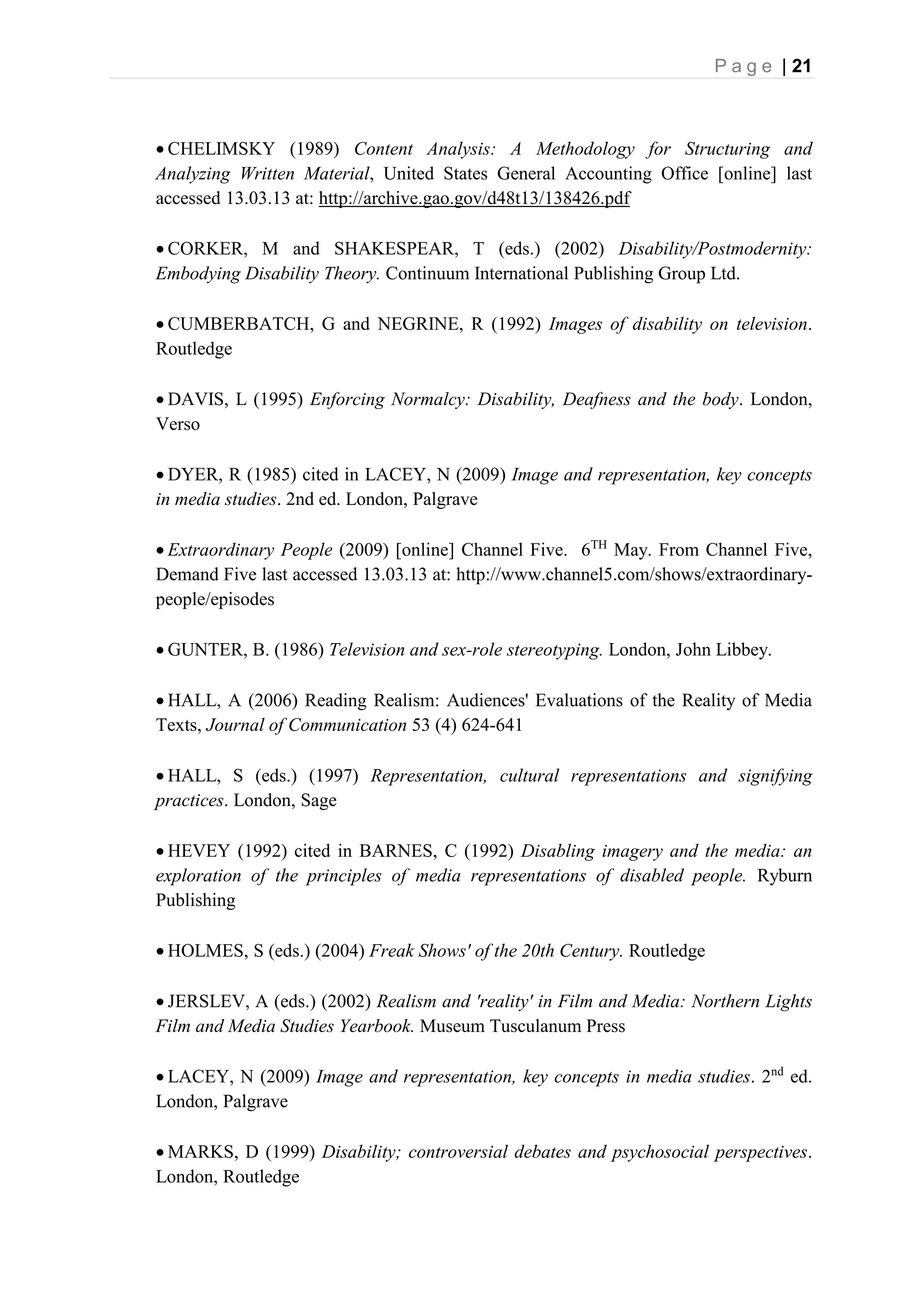 P a g e | 21
 CHELIMSKY (1989) Content Analysis: A Methodology for Structuring and
Analyzing Written Material, United States General Accounting Office [online] last
accessed 13.03.13 at: http://archive.gao.gov/d48t13/138426.pdf
 CORKER, M and SHAKESPEAR, T (eds.) (2002) Disability/Postmodernity:
Embodying Disability Theory. Continuum International Publishing Group Ltd.
 CUMBERBATCH, G and NEGRINE, R (1992) Images of disability on television.
Routledge
 DAVIS, L (1995) Enforcing Normalcy: Disability, Deafness and the body. London,
Verso
 DYER, R (1985) cited in LACEY, N (2009) Image and representation, key concepts
in media studies. 2nd ed. London, Palgrave
 Extraordinary People (2009) [online] Channel Five. 6TH
May. From Channel Five,
Demand Five last accessed 13.03.13 at: http://www.channel5.com/shows/extraordinary-
people/episodes
 GUNTER, B. (1986) Television and sex-role stereotyping. London, John Libbey.
 HALL, A (2006) Reading Realism: Audiences' Evaluations of the Reality of Media
Texts, Journal of Communication 53 (4) 624-641
 HALL, S (eds.) (1997) Representation, cultural representations and signifying
practices. London, Sage
 HEVEY (1992) cited in BARNES, C (1992) Disabling imagery and the media: an
exploration of the principles of media representations of disabled people. Ryburn
Publishing
 HOLMES, S (eds.) (2004) Freak Shows' of the 20th Century. Routledge
 JERSLEV, A (eds.) (2002) Realism and 'reality' in Film and Media: Northern Lights
Film and Media Studies Yearbook. Museum Tusculanum Press
 LACEY, N (2009) Image and representation, key concepts in media studies. 2nd
ed.
London, Palgrave
 MARKS, D (1999) Disability; controversial debates and psychosocial perspectives.
London, Routledge
 