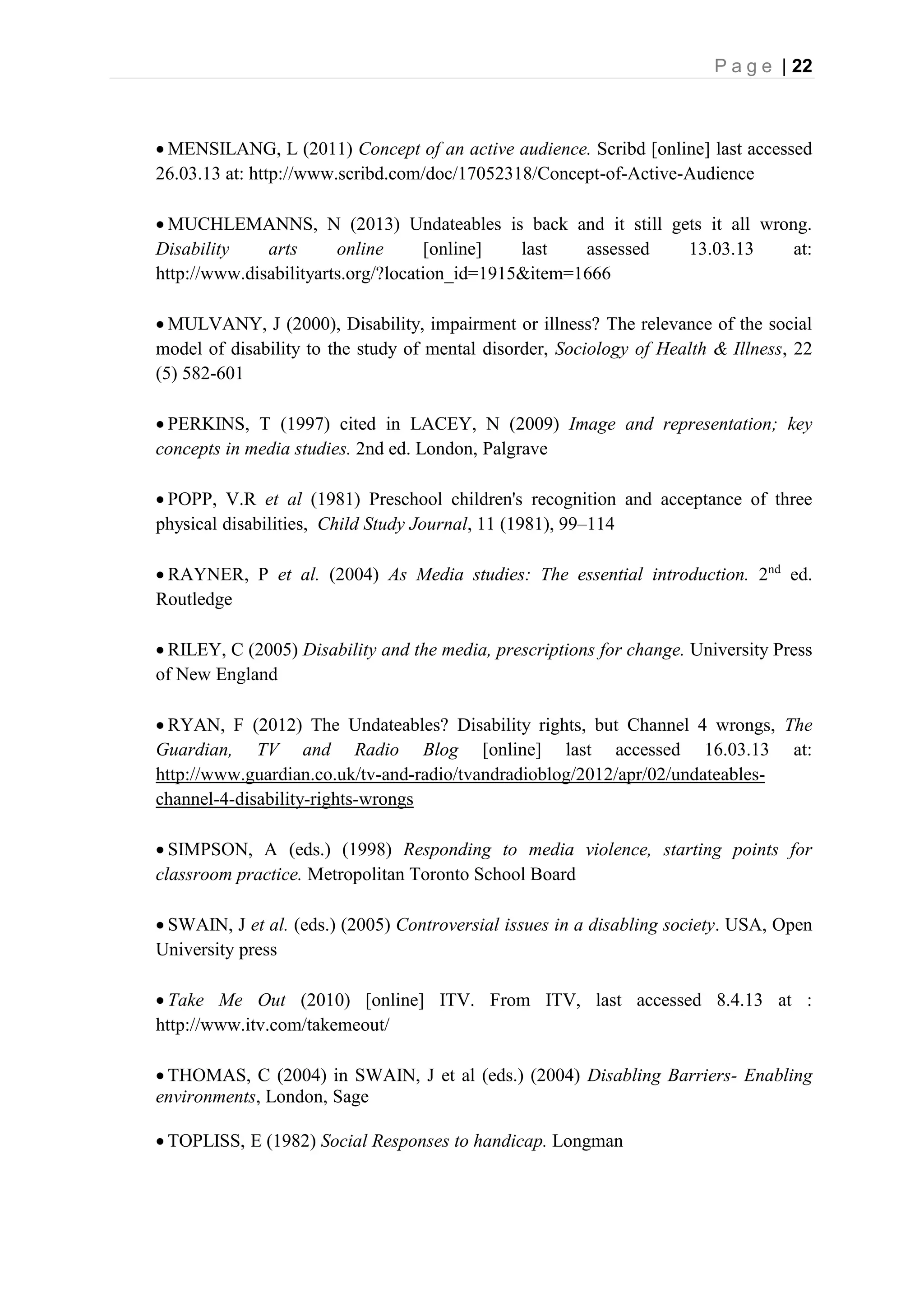 P a g e | 22
 MENSILANG, L (2011) Concept of an active audience. Scribd [online] last accessed
26.03.13 at: http://www.scribd.com/doc/17052318/Concept-of-Active-Audience
 MUCHLEMANNS, N (2013) Undateables is back and it still gets it all wrong.
Disability arts online [online] last assessed 13.03.13 at:
http://www.disabilityarts.org/?location_id=1915&item=1666
 MULVANY, J (2000), Disability, impairment or illness? The relevance of the social
model of disability to the study of mental disorder, Sociology of Health & Illness, 22
(5) 582-601
 PERKINS, T (1997) cited in LACEY, N (2009) Image and representation; key
concepts in media studies. 2nd ed. London, Palgrave
 POPP, V.R et al (1981) Preschool children's recognition and acceptance of three
physical disabilities, Child Study Journal, 11 (1981), 99–114
 RAYNER, P et al. (2004) As Media studies: The essential introduction. 2nd
ed.
Routledge
 RILEY, C (2005) Disability and the media, prescriptions for change. University Press
of New England
 RYAN, F (2012) The Undateables? Disability rights, but Channel 4 wrongs, The
Guardian, TV and Radio Blog [online] last accessed 16.03.13 at:
http://www.guardian.co.uk/tv-and-radio/tvandradioblog/2012/apr/02/undateables-
channel-4-disability-rights-wrongs
 SIMPSON, A (eds.) (1998) Responding to media violence, starting points for
classroom practice. Metropolitan Toronto School Board
 SWAIN, J et al. (eds.) (2005) Controversial issues in a disabling society. USA, Open
University press
 Take Me Out (2010) [online] ITV. From ITV, last accessed 8.4.13 at :
http://www.itv.com/takemeout/
 THOMAS, C (2004) in SWAIN, J et al (eds.) (2004) Disabling Barriers- Enabling
environments, London, Sage
 TOPLISS, E (1982) Social Responses to handicap. Longman
 