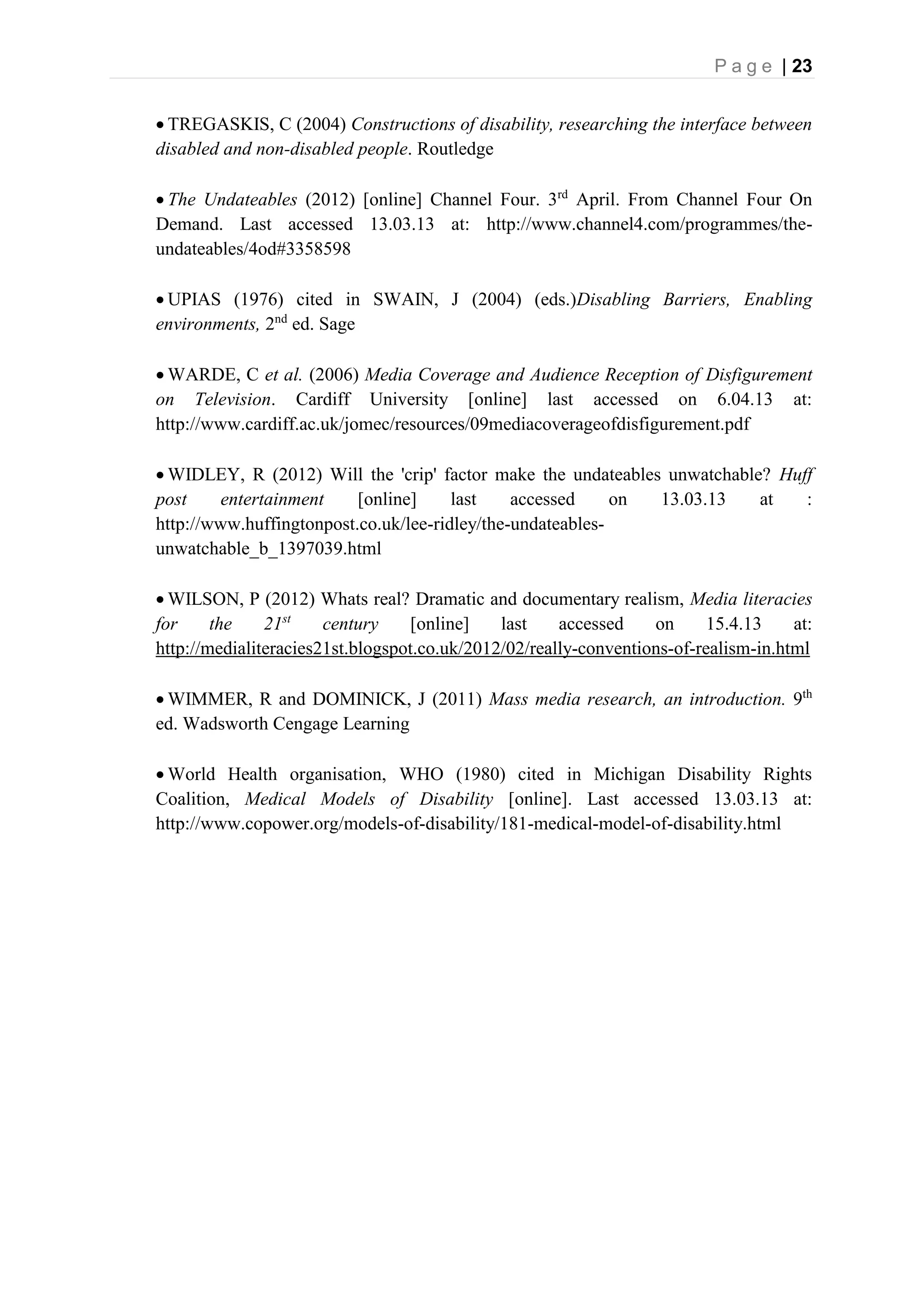 P a g e | 23
 TREGASKIS, C (2004) Constructions of disability, researching the interface between
disabled and non-disabled people. Routledge
 The Undateables (2012) [online] Channel Four. 3rd
April. From Channel Four On
Demand. Last accessed 13.03.13 at: http://www.channel4.com/programmes/the-
undateables/4od#3358598
 UPIAS (1976) cited in SWAIN, J (2004) (eds.)Disabling Barriers, Enabling
environments, 2nd
ed. Sage
 WARDE, C et al. (2006) Media Coverage and Audience Reception of Disfigurement
on Television. Cardiff University [online] last accessed on 6.04.13 at:
http://www.cardiff.ac.uk/jomec/resources/09mediacoverageofdisfigurement.pdf
 WIDLEY, R (2012) Will the 'crip' factor make the undateables unwatchable? Huff
post entertainment [online] last accessed on 13.03.13 at :
http://www.huffingtonpost.co.uk/lee-ridley/the-undateables-
unwatchable_b_1397039.html
 WILSON, P (2012) Whats real? Dramatic and documentary realism, Media literacies
for the 21st
century [online] last accessed on 15.4.13 at:
http://medialiteracies21st.blogspot.co.uk/2012/02/really-conventions-of-realism-in.html
 WIMMER, R and DOMINICK, J (2011) Mass media research, an introduction. 9th
ed. Wadsworth Cengage Learning
 World Health organisation, WHO (1980) cited in Michigan Disability Rights
Coalition, Medical Models of Disability [online]. Last accessed 13.03.13 at:
http://www.copower.org/models-of-disability/181-medical-model-of-disability.html
 