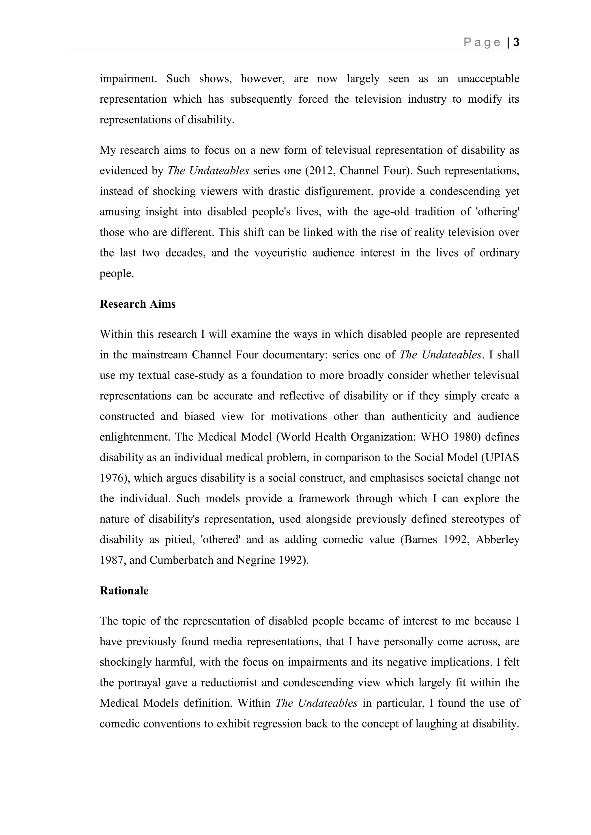 P a g e | 3
impairment. Such shows, however, are now largely seen as an unacceptable
representation which has subsequently forced the television industry to modify its
representations of disability.
My research aims to focus on a new form of televisual representation of disability as
evidenced by The Undateables series one (2012, Channel Four). Such representations,
instead of shocking viewers with drastic disfigurement, provide a condescending yet
amusing insight into disabled people's lives, with the age-old tradition of 'othering'
those who are different. This shift can be linked with the rise of reality television over
the last two decades, and the voyeuristic audience interest in the lives of ordinary
people.
Research Aims
Within this research I will examine the ways in which disabled people are represented
in the mainstream Channel Four documentary: series one of The Undateables. I shall
use my textual case-study as a foundation to more broadly consider whether televisual
representations can be accurate and reflective of disability or if they simply create a
constructed and biased view for motivations other than authenticity and audience
enlightenment. The Medical Model (World Health Organization: WHO 1980) defines
disability as an individual medical problem, in comparison to the Social Model (UPIAS
1976), which argues disability is a social construct, and emphasises societal change not
the individual. Such models provide a framework through which I can explore the
nature of disability's representation, used alongside previously defined stereotypes of
disability as pitied, 'othered' and as adding comedic value (Barnes 1992, Abberley
1987, and Cumberbatch and Negrine 1992).
Rationale
The topic of the representation of disabled people became of interest to me because I
have previously found media representations, that I have personally come across, are
shockingly harmful, with the focus on impairments and its negative implications. I felt
the portrayal gave a reductionist and condescending view which largely fit within the
Medical Models definition. Within The Undateables in particular, I found the use of
comedic conventions to exhibit regression back to the concept of laughing at disability.
 