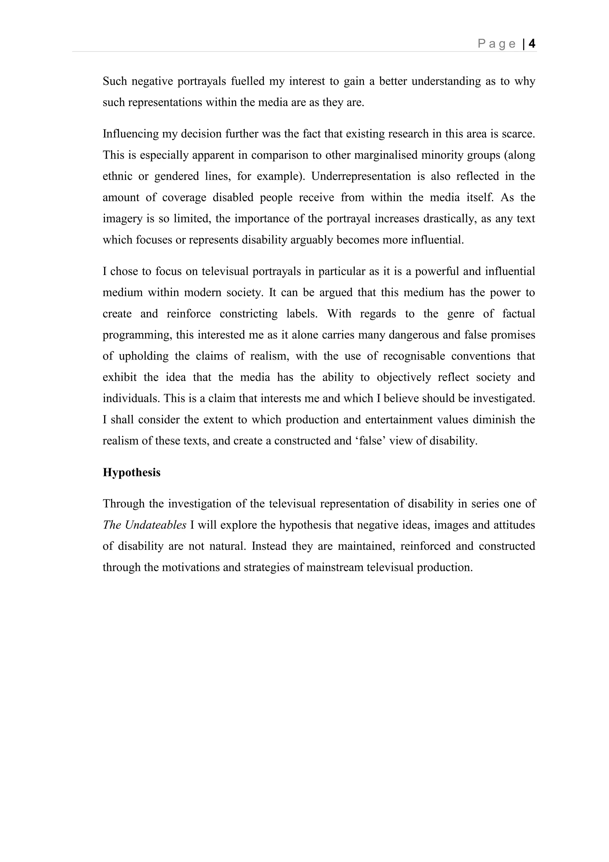 P a g e | 4
Such negative portrayals fuelled my interest to gain a better understanding as to why
such representations within the media are as they are.
Influencing my decision further was the fact that existing research in this area is scarce.
This is especially apparent in comparison to other marginalised minority groups (along
ethnic or gendered lines, for example). Underrepresentation is also reflected in the
amount of coverage disabled people receive from within the media itself. As the
imagery is so limited, the importance of the portrayal increases drastically, as any text
which focuses or represents disability arguably becomes more influential.
I chose to focus on televisual portrayals in particular as it is a powerful and influential
medium within modern society. It can be argued that this medium has the power to
create and reinforce constricting labels. With regards to the genre of factual
programming, this interested me as it alone carries many dangerous and false promises
of upholding the claims of realism, with the use of recognisable conventions that
exhibit the idea that the media has the ability to objectively reflect society and
individuals. This is a claim that interests me and which I believe should be investigated.
I shall consider the extent to which production and entertainment values diminish the
realism of these texts, and create a constructed and ‘false’ view of disability.
Hypothesis
Through the investigation of the televisual representation of disability in series one of
The Undateables I will explore the hypothesis that negative ideas, images and attitudes
of disability are not natural. Instead they are maintained, reinforced and constructed
through the motivations and strategies of mainstream televisual production.
 