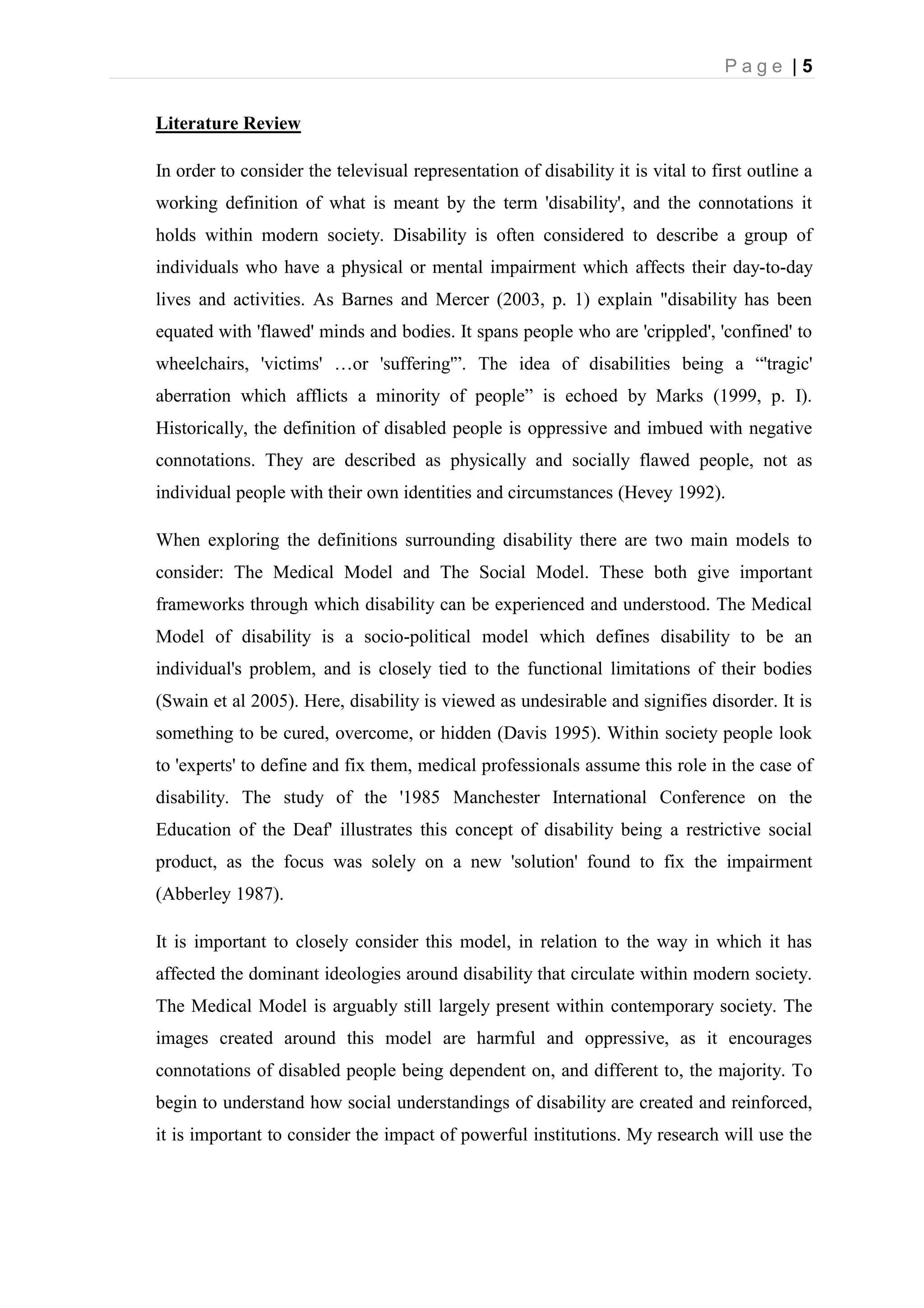 P a g e | 5
Literature Review
In order to consider the televisual representation of disability it is vital to first outline a
working definition of what is meant by the term 'disability', and the connotations it
holds within modern society. Disability is often considered to describe a group of
individuals who have a physical or mental impairment which affects their day-to-day
lives and activities. As Barnes and Mercer (2003, p. 1) explain "disability has been
equated with 'flawed' minds and bodies. It spans people who are 'crippled', 'confined' to
wheelchairs, 'victims' …or 'suffering'”. The idea of disabilities being a “'tragic'
aberration which afflicts a minority of people” is echoed by Marks (1999, p. I).
Historically, the definition of disabled people is oppressive and imbued with negative
connotations. They are described as physically and socially flawed people, not as
individual people with their own identities and circumstances (Hevey 1992).
When exploring the definitions surrounding disability there are two main models to
consider: The Medical Model and The Social Model. These both give important
frameworks through which disability can be experienced and understood. The Medical
Model of disability is a socio-political model which defines disability to be an
individual's problem, and is closely tied to the functional limitations of their bodies
(Swain et al 2005). Here, disability is viewed as undesirable and signifies disorder. It is
something to be cured, overcome, or hidden (Davis 1995). Within society people look
to 'experts' to define and fix them, medical professionals assume this role in the case of
disability. The study of the '1985 Manchester International Conference on the
Education of the Deaf' illustrates this concept of disability being a restrictive social
product, as the focus was solely on a new 'solution' found to fix the impairment
(Abberley 1987).
It is important to closely consider this model, in relation to the way in which it has
affected the dominant ideologies around disability that circulate within modern society.
The Medical Model is arguably still largely present within contemporary society. The
images created around this model are harmful and oppressive, as it encourages
connotations of disabled people being dependent on, and different to, the majority. To
begin to understand how social understandings of disability are created and reinforced,
it is important to consider the impact of powerful institutions. My research will use the
 