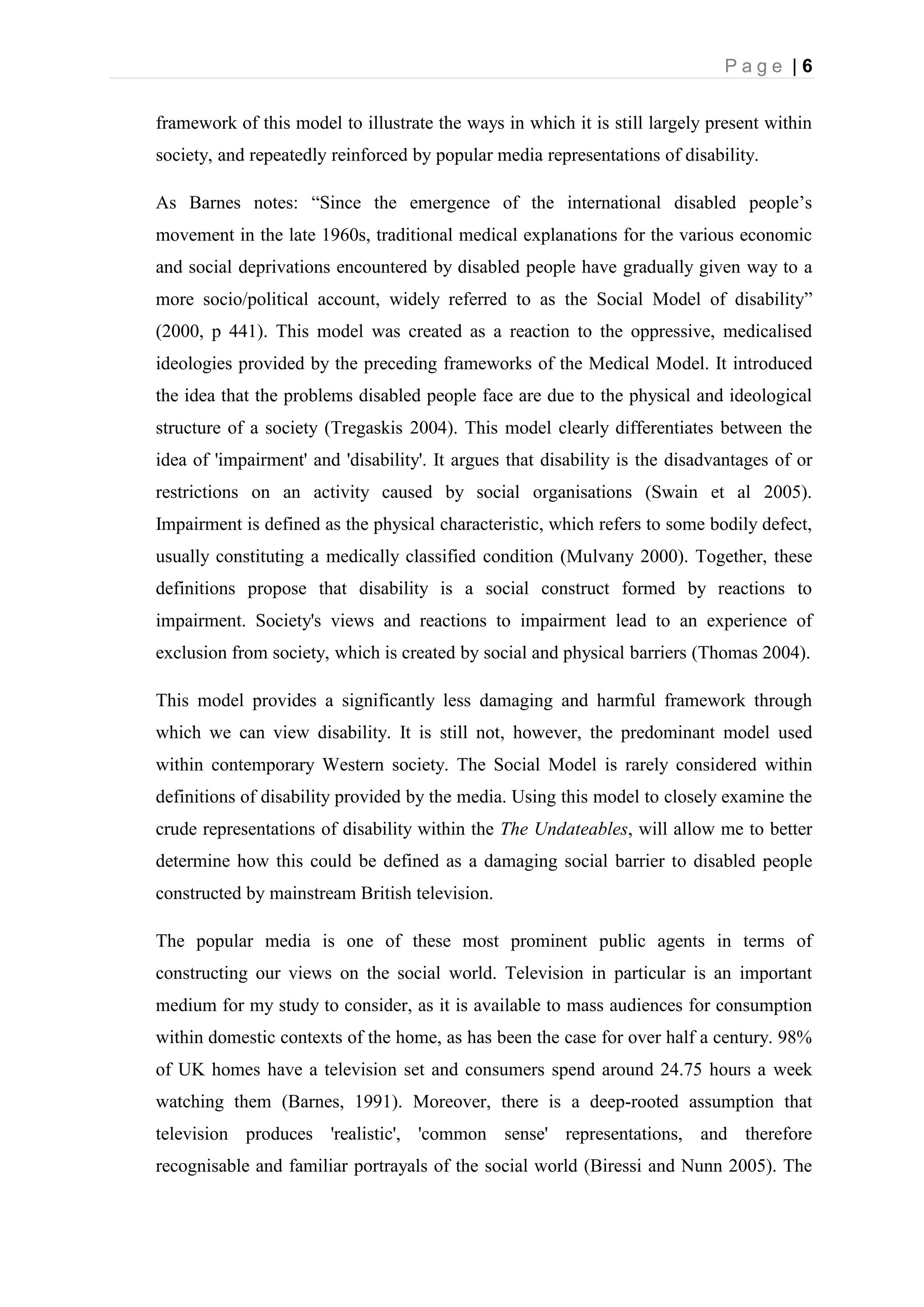 P a g e | 6
framework of this model to illustrate the ways in which it is still largely present within
society, and repeatedly reinforced by popular media representations of disability.
As Barnes notes: “Since the emergence of the international disabled people’s
movement in the late 1960s, traditional medical explanations for the various economic
and social deprivations encountered by disabled people have gradually given way to a
more socio/political account, widely referred to as the Social Model of disability”
(2000, p 441). This model was created as a reaction to the oppressive, medicalised
ideologies provided by the preceding frameworks of the Medical Model. It introduced
the idea that the problems disabled people face are due to the physical and ideological
structure of a society (Tregaskis 2004). This model clearly differentiates between the
idea of 'impairment' and 'disability'. It argues that disability is the disadvantages of or
restrictions on an activity caused by social organisations (Swain et al 2005).
Impairment is defined as the physical characteristic, which refers to some bodily defect,
usually constituting a medically classified condition (Mulvany 2000). Together, these
definitions propose that disability is a social construct formed by reactions to
impairment. Society's views and reactions to impairment lead to an experience of
exclusion from society, which is created by social and physical barriers (Thomas 2004).
This model provides a significantly less damaging and harmful framework through
which we can view disability. It is still not, however, the predominant model used
within contemporary Western society. The Social Model is rarely considered within
definitions of disability provided by the media. Using this model to closely examine the
crude representations of disability within the The Undateables, will allow me to better
determine how this could be defined as a damaging social barrier to disabled people
constructed by mainstream British television.
The popular media is one of these most prominent public agents in terms of
constructing our views on the social world. Television in particular is an important
medium for my study to consider, as it is available to mass audiences for consumption
within domestic contexts of the home, as has been the case for over half a century. 98%
of UK homes have a television set and consumers spend around 24.75 hours a week
watching them (Barnes, 1991). Moreover, there is a deep-rooted assumption that
television produces 'realistic', 'common sense' representations, and therefore
recognisable and familiar portrayals of the social world (Biressi and Nunn 2005). The
 