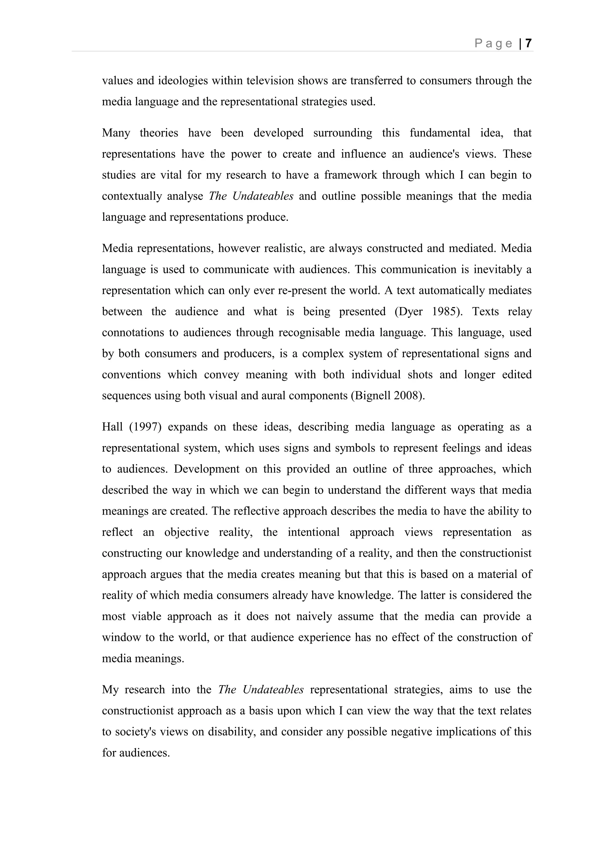 P a g e | 7
values and ideologies within television shows are transferred to consumers through the
media language and the representational strategies used.
Many theories have been developed surrounding this fundamental idea, that
representations have the power to create and influence an audience's views. These
studies are vital for my research to have a framework through which I can begin to
contextually analyse The Undateables and outline possible meanings that the media
language and representations produce.
Media representations, however realistic, are always constructed and mediated. Media
language is used to communicate with audiences. This communication is inevitably a
representation which can only ever re-present the world. A text automatically mediates
between the audience and what is being presented (Dyer 1985). Texts relay
connotations to audiences through recognisable media language. This language, used
by both consumers and producers, is a complex system of representational signs and
conventions which convey meaning with both individual shots and longer edited
sequences using both visual and aural components (Bignell 2008).
Hall (1997) expands on these ideas, describing media language as operating as a
representational system, which uses signs and symbols to represent feelings and ideas
to audiences. Development on this provided an outline of three approaches, which
described the way in which we can begin to understand the different ways that media
meanings are created. The reflective approach describes the media to have the ability to
reflect an objective reality, the intentional approach views representation as
constructing our knowledge and understanding of a reality, and then the constructionist
approach argues that the media creates meaning but that this is based on a material of
reality of which media consumers already have knowledge. The latter is considered the
most viable approach as it does not naively assume that the media can provide a
window to the world, or that audience experience has no effect of the construction of
media meanings.
My research into the The Undateables representational strategies, aims to use the
constructionist approach as a basis upon which I can view the way that the text relates
to society's views on disability, and consider any possible negative implications of this
for audiences.
 