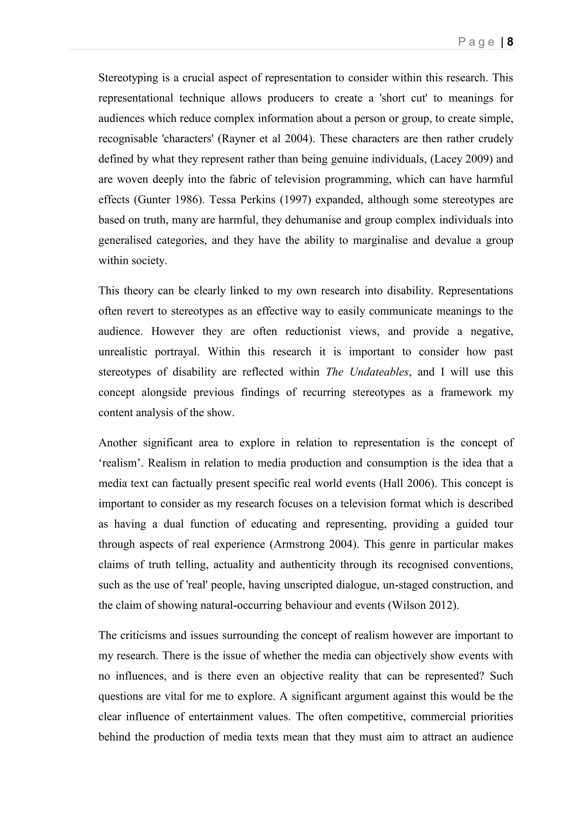 P a g e | 8
Stereotyping is a crucial aspect of representation to consider within this research. This
representational technique allows producers to create a 'short cut' to meanings for
audiences which reduce complex information about a person or group, to create simple,
recognisable 'characters' (Rayner et al 2004). These characters are then rather crudely
defined by what they represent rather than being genuine individuals, (Lacey 2009) and
are woven deeply into the fabric of television programming, which can have harmful
effects (Gunter 1986). Tessa Perkins (1997) expanded, although some stereotypes are
based on truth, many are harmful, they dehumanise and group complex individuals into
generalised categories, and they have the ability to marginalise and devalue a group
within society.
This theory can be clearly linked to my own research into disability. Representations
often revert to stereotypes as an effective way to easily communicate meanings to the
audience. However they are often reductionist views, and provide a negative,
unrealistic portrayal. Within this research it is important to consider how past
stereotypes of disability are reflected within The Undateables, and I will use this
concept alongside previous findings of recurring stereotypes as a framework my
content analysis of the show.
Another significant area to explore in relation to representation is the concept of
‘realism’. Realism in relation to media production and consumption is the idea that a
media text can factually present specific real world events (Hall 2006). This concept is
important to consider as my research focuses on a television format which is described
as having a dual function of educating and representing, providing a guided tour
through aspects of real experience (Armstrong 2004). This genre in particular makes
claims of truth telling, actuality and authenticity through its recognised conventions,
such as the use of 'real' people, having unscripted dialogue, un-staged construction, and
the claim of showing natural-occurring behaviour and events (Wilson 2012).
The criticisms and issues surrounding the concept of realism however are important to
my research. There is the issue of whether the media can objectively show events with
no influences, and is there even an objective reality that can be represented? Such
questions are vital for me to explore. A significant argument against this would be the
clear influence of entertainment values. The often competitive, commercial priorities
behind the production of media texts mean that they must aim to attract an audience
 