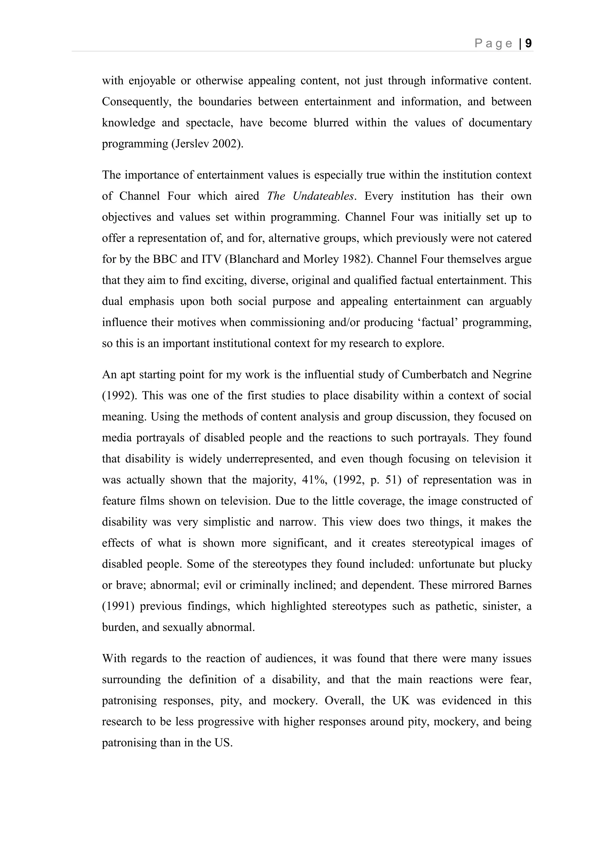 P a g e | 9
with enjoyable or otherwise appealing content, not just through informative content.
Consequently, the boundaries between entertainment and information, and between
knowledge and spectacle, have become blurred within the values of documentary
programming (Jerslev 2002).
The importance of entertainment values is especially true within the institution context
of Channel Four which aired The Undateables. Every institution has their own
objectives and values set within programming. Channel Four was initially set up to
offer a representation of, and for, alternative groups, which previously were not catered
for by the BBC and ITV (Blanchard and Morley 1982). Channel Four themselves argue
that they aim to find exciting, diverse, original and qualified factual entertainment. This
dual emphasis upon both social purpose and appealing entertainment can arguably
influence their motives when commissioning and/or producing ‘factual’ programming,
so this is an important institutional context for my research to explore.
An apt starting point for my work is the influential study of Cumberbatch and Negrine
(1992). This was one of the first studies to place disability within a context of social
meaning. Using the methods of content analysis and group discussion, they focused on
media portrayals of disabled people and the reactions to such portrayals. They found
that disability is widely underrepresented, and even though focusing on television it
was actually shown that the majority, 41%, (1992, p. 51) of representation was in
feature films shown on television. Due to the little coverage, the image constructed of
disability was very simplistic and narrow. This view does two things, it makes the
effects of what is shown more significant, and it creates stereotypical images of
disabled people. Some of the stereotypes they found included: unfortunate but plucky
or brave; abnormal; evil or criminally inclined; and dependent. These mirrored Barnes
(1991) previous findings, which highlighted stereotypes such as pathetic, sinister, a
burden, and sexually abnormal.
With regards to the reaction of audiences, it was found that there were many issues
surrounding the definition of a disability, and that the main reactions were fear,
patronising responses, pity, and mockery. Overall, the UK was evidenced in this
research to be less progressive with higher responses around pity, mockery, and being
patronising than in the US.
 