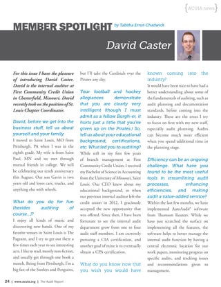 24 | www.acuia.org | The Audit Report
{ACUIA news}
MEMBER SPOTLIGHT by Tabitha Ernst-Chadwick
For this issue I have the pleasure
of introducing David Caster.
David is the internal auditor at
First Community Credit Union
in Chesterfield, Missouri. David
recently took on the position of St.
Louis Chapter Coordinator.
David, before we get into the
business stuff, tell us about
yourself and your family.
I moved to Saint Louis, MO from
Pittsburgh, PA when I was in the
eighth grade. My wife is from Saint
Paul, MN and we met through
mutual friends in college. We will
be celebrating our tenth anniversary
this August. Our son Gavin is two
years old and loves cars, trucks, and
anything else with wheels.
What do you do for fun
(besides auditing of
course…)?
I enjoy all kinds of music and
discovering new bands. One of my
favorite venues in Saint Louis is The
Pageant, and I try to get out there a
few times each year to see interesting
acts.Iliketoread,mostlynon-fiction,
and usually get through one book a
month. Being from Pittsburgh, I’m a
big fan of the Steelers and Penguins,
David Caster
but I’ll take the Cardinals over the
Pirates any day.
Your football and hockey
allegiances demonstrate
that you are clearly very
intelligent (though I must
admit as a fellow Burgh-er, it
hurts just a little that you’ve
given up on the Pirates.) So,
tell us about your educational
background, certifications,
etc. What led you to auditing?
While still in my first few years
of branch management at First
Community Credit Union, I received
my Bachelor of Science in Accounting
from the University of Missouri, Saint
Louis. Our CEO knew about my
educational background, so when
our previous internal auditor left the
credit union in 2012, I graciously
accepted the new opportunity that
was offered. Since then, I have been
fortunate to see the internal audit
department grow from one to four
audit staff members. I am currently
pursuing a CIA certification, and
another goal of mine is to eventually
obtain a CPA certification.
What do you know now that
you wish you would have
known coming into the
industry?
It would have been nice to have had a
better understanding about some of
the fundamentals of auditing, such as
audit planning and documentation
standards, before coming into the
industry. These are the areas I try
to focus on first with my new staff,
especially audit planning. Audits
can become much more efficient
when you spend additional time in
the planning stage.
Efficiency can be an ongoing
challenge. What have you
found to be the most useful
tools in streamlining audit
processes, enhancing
efficiencies, and making
audit a value-added service?
Within the last few months, we have
implemented AutoAudit® software
from Thomson Reuters. While we
have just scratched the surface on
implementing all the features, the
software helps to better manage the
internal audit function by having a
central electronic location for our
work papers, monitoring progress on
specific audits, and tracking issues
and recommendations given to
management.
 