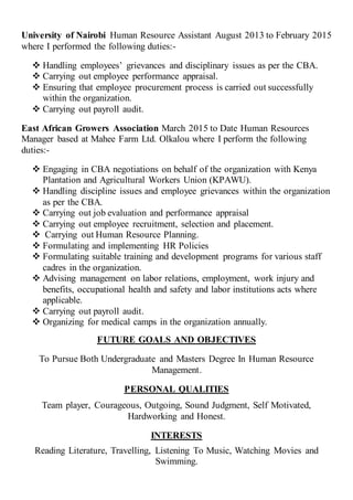 University of Nairobi Human Resource Assistant August 2013 to February 2015
where I performed the following duties:-
 Handling employees’ grievances and disciplinary issues as per the CBA.
 Carrying out employee performance appraisal.
 Ensuring that employee procurement process is carried out successfully
within the organization.
 Carrying out payroll audit.
East African Growers Association March 2015 to Date Human Resources
Manager based at Mahee Farm Ltd. Olkalou where I perform the following
duties:-
 Engaging in CBA negotiations on behalf of the organization with Kenya
Plantation and Agricultural Workers Union (KPAWU).
 Handling discipline issues and employee grievances within the organization
as per the CBA.
 Carrying out job evaluation and performance appraisal
 Carrying out employee recruitment, selection and placement.
 Carrying out Human Resource Planning.
 Formulating and implementing HR Policies
 Formulating suitable training and development programs for various staff
cadres in the organization.
 Advising management on labor relations, employment, work injury and
benefits, occupational health and safety and labor institutions acts where
applicable.
 Carrying out payroll audit.
 Organizing for medical camps in the organization annually.
FUTURE GOALS AND OBJECTIVES
To Pursue Both Undergraduate and Masters Degree In Human Resource
Management.
PERSONAL QUALITIES
Team player, Courageous, Outgoing, Sound Judgment, Self Motivated,
Hardworking and Honest.
INTERESTS
Reading Literature, Travelling, Listening To Music, Watching Movies and
Swimming.
 