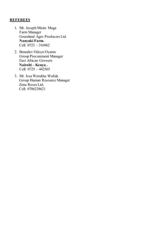 REFEREES
1. Mr. Joseph Misire Muga
Farm Manager
Greenland Agro Producers Ltd.
Nanyuki Farm.
Cell: 0723 – 316962
2. Benedict Odoyo Oyamo
Group Procurement Manager
East African Growers
Nairobi – Kenya .
Cell: 0725 – 442565
3. Mr. Issa Werukha Wafula
Group Human Resource Manager
Zena Roses Ltd.
Cell: 0706238621
 
