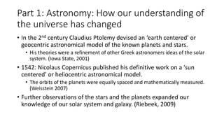 Part 1: Astronomy: How our understanding of
the universe has changed
• In the 2nd century Claudius Ptolemy devised an ‘earth centered’ or
geocentric astronomical model of the known planets and stars.
• His theories were a refinement of other Greek astronomers ideas of the solar
system. (Iowa State, 2001)
• 1542: Nicolaus Copernicus published his definitive work on a ‘sun
centered’ or heliocentric astronomical model.
• The orbits of the planets were equally spaced and mathematically measured.
(Weisstein 2007)
• Further observations of the stars and the planets expanded our
knowledge of our solar system and galaxy. (Riebeek, 2009)
 