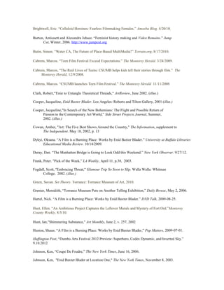 Brightwell, Eric. “Celluloid Heroines: Fearless Filmmaking Females.” Amoeba Blog. 4/20/10.
Burton, Antionett and Alexandra Juhasz. “Feminist history making and Video Remains.” Jump
Cut, Winter, 2006. http://www.jumpcut.org
Butin, Simon. “Water CA, The Future of Place-Based MultiMedia?” Terrain.org, 8/17/2010.
Cabrera, Marcos. “Teen Film Festival Exceed Expectations.” The Monterey Herald. 3/24/2009.
Cabrera, Marcos, “The Reel Lives of Teens: CSUMB helps kids tell their stories through film.” The
Monterey Herald, 12/9/2008.
Cabrera, Marcos. “CSUMB launches Teen Film Festival.” The Monterey Herald 11/11/2008
Clark, Robert,"Time to Untangle Theoretical Threads," ArtReview, June 2002. (illus.)
Cooper, Jacqueline, Enid Baxter Blader. Los Angeles: Roberts and Tilton Gallery, 2001 (illus.)
Cooper, Jacqueline,"In Search of the New Bohemians: The Flight and Possible Return of
Passion to the Contemporary Art World,” Side Street Projects Journal, Summer,
2002. (illus.)
Cowan, Amber, "Art: The Five Best Shows Around the Country," The Information, supplement to
The Independent. May 18, 2002, p. 13
Dykyi, Oksana. “A Film is a Burning Place: Works by Enid Baxter Blader.” University at Buffalo Libraries
Educational Media Review. 10/14/2009.
Duray, Dan. “The Manhatten Bridge is Going to Look Odd this Weekend.” New York Observer. 9/27/12.
Frank, Peter. "Pick of the Week,” LA Weekly, April 11, p.38, 2003.
Fogdall, Scott, "Embracing Threat," Glamour Trip So Soon to Slip. Walla Walla: Whitman
College, 2002. (illus.)
Green, Suvan. Set Theory. Torrance: Torrance Museum of Art, 2010.
Grenier, Merediith, “Torrance Museum Puts on Another Telling Exhibition,” Daily Breeze, May 2, 2006.
Hartel, Nick. “A Film is a Burning Place: Works by Enid Baxter Blader.” DVD Talk, 2009-08-25.
Huet, Ellen. “An Ambitious Project Captures the Leftover Murals and Mystery of Fort Ord.”Monterey
County Weekly, 8/5/10.
Hunt, Ian,"Shimmering Substance," Art Monthly, June 2, v. 257, 2002
Huston, Shaun. “A Film is a Burning Place: Works by Enid Baxter Blader,” Pop Matters, 2009-07-01.
Huffington Post, “Dumbo Arts Festival 2012 Preview: Superhero, Codex Dynamic, and Inverted Sky.”
9.10.2012
Johnson, Ken, “Coupe De Foudre,” The New York Times, June 16, 2006.
Johnson, Ken, "Enid Baxter Blader at Location One," The New York Times, November 8, 2003.
 