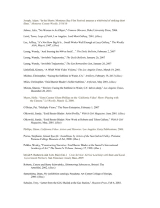 Joseph, Adam. “In the Shorts: Monterey Bay Film Festival amasses a whirlwind of striking short
films.” Monterey County Weekly. 5/10/10
Juhasz, Alex, "No Woman is An Object," Camera Obscura, Duke University Press, 2004.
Laird, Tessa, Leap of Faith, Los Angeles: Lord Mori Gallery, 2001. (illus.)
Lee, Jeffrey, “It’s Not How Big It Is... Small Works Well Enough at Lucy Gallery,” The Weekly
Alibi, May 6, 1997. (illus)
Leung, Wendy, “And Starring the 909 as Itself…” The Daily Bulletin, February 2, 2007
Leung, Wendy, “Invisible Trajectories,” The Daily Bulletin, January 20, 2007
Leung, Wendy, “Invisible Trajectories,” The San Bernardino Sun, January 20, 2007
Littlefield, Kinney, “A Whirl With Video Visions," The Los Angeles Times, March 19, 2001.
Michno, Christopher, “Facing the Sublime in Water, CA.” Artillery, February 19, 2013 (illus.)
Miles, Christopher, "Enid Baxter Blader’s Softer Sublime,” Artforum, May 2001, (illus.)
Mizota, Sharon, “’Review: Facing the Sublime in Water, CA’ delves deep,” Los Angeles Times,
December 20, 2013.
Myers, Holly. “Getty Curator Glenn Phillips on the ‘California Video’ Show: Playing with
the Camera.” LA Weekly, March 12, 2008.
O’Brian, Pat, “Multiple Views,” The Press-Enterprise, February 1, 2007
Olkowski, Sandy, “Enid Baxter Blader: Artist Profile,” With It Girl Magazine. June 2001. (illus.)
Olkowski, Sandy, “Enid Baxter Blader: New Work at Roberts and Tilton Gallery,” With It Girl
Magazine, May, 2001. (illus)
Phillips, Glenn. California Video: Artists and Histories. Los Angeles: Getty Publications, 2008.
Porras, Stephanie, Inland Specific: Installtions by Artists of the San Gabriel Valley. Pomona:
Pomona College Museum of Art, 2000. (illus.)
Pulkka, Wesley, "Constructing Narrative: Enid Baxter Blader at the Santa Fe International
Academy of Art,” The Santa Fe Tribune, January 12, 1998. (illus.)
David P. Redlawsk and Tom. Rice (Eds.) Civic Service: Service Learning with State and Local
Government Partners. San Francisco: Jossey-Bass, 2009
Roberts, Catsou and Barry Schwabsky, Shimmering Substances, Bristol: The
Arnolfini, 2002. (illus.)
Sameshima, Dean, Ply (exhibition catalog), Pasadena: Art Center College of Design,
2000. (illus.)
Schulze, Troy, “Letter from the Girl, Mailed at the Gas Station,” Houston Press, Feb 6, 2003.
 