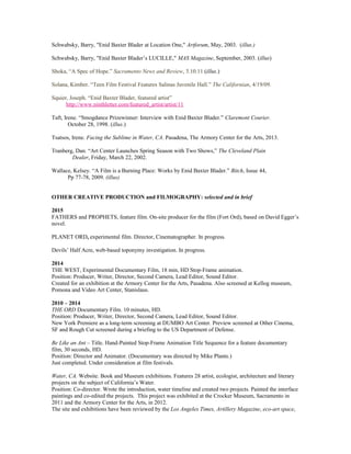 Schwabsky, Barry, "Enid Baxter Blader at Location One," Artforum, May, 2003. (illus.)
Schwabsky, Barry, "Enid Baxter Blader’s LUCILLE," MAS Magazine, September, 2003. (illus)
Shoka, “A Spec of Hope.” Sacramento News and Review, 3.10.11 (illus.)
Solana, Kimber. “Teen Film Festival Features Salinas Juvenile Hall.” The Californian, 4/19/09.
Squier, Joseph. “Enid Baxter Blader, featured artist”
http://www.ninthletter.com/featured_artist/artist/11
Taft, Irene. “Smogdance Prizewinner: Interview with Enid Baxter Blader.” Claremont Courier.
October 28, 1998. (illus.)
Tsatsos, Irene. Facing the Sublime in Water, CA. Pasadena, The Armory Center for the Arts, 2013.
Tranberg, Dan. “Art Center Launches Spring Season with Two Shows,” The Cleveland Plain
Dealer, Friday, March 22, 2002.
Wallace, Kelsey. “A Film is a Burning Place: Works by Enid Baxter Blader.” Bitch, Issue 44,
Pp 77-78, 2009. (illus)
OTHER CREATIVE PRODUCTION and FILMOGRAPHY: selected and in brief
2015
FATHERS and PROPHETS, feature film. On-site producer for the film (Fort Ord), based on David Egger’s
novel.
PLANET ORD, experimental film. Director, Cinematographer. In progress.
Devils’ Half Acre, web-based toponymy investigation. In progress.
2014
THE WEST, Experimental Documentary Film, 18 min, HD Stop-Frame animation.
Position: Producer, Writer, Director, Second Camera, Lead Editor, Sound Editor.
Created for an exhibition at the Armory Center for the Arts, Pasadena. Also screened at Kellog museum,
Pomona and Video Art Center, Stanislaus.
2010 – 2014
THE ORD Documentary Film. 10 minutes, HD.
Position: Producer, Writer, Director, Second Camera, Lead Editor, Sound Editor.
New York Premiere as a long-term screening at DUMBO Art Center. Preview screened at Other Cinema,
SF and Rough Cut screened during a briefing to the US Department of Defense.
Be Like an Ant – Title. Hand-Painted Stop-Frame Animation Title Sequence for a feature documentary
film, 30 seconds, HD.
Position: Director and Animator. (Documentary was directed by Mike Plante.)
Just completed. Under consideration at film festivals.
Water, CA. Website. Book and Museum exhibitions. Features 28 artist, ecologist, architecture and literary
projects on the subject of California’s Water.
Position: Co-director. Wrote the introduction, water timeline and created two projects. Painted the interface
paintings and co-edited the projects. This project was exhibited at the Crocker Museum, Sacramento in
2011 and the Armory Center for the Arts, in 2012.
The site and exhibitions have been reviewed by the Los Angeles Times, Artillery Magazine, eco-art space,
 