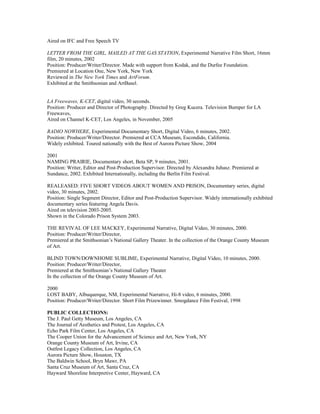Aired on IFC and Free Speech TV
LETTER FROM THE GIRL, MAILED AT THE GAS STATION, Experimental Narrative Film Short, 16mm
film, 20 minutes, 2002
Position: Producer/Writer/Director. Made with support from Kodak, and the Durfee Foundation.
Premiered at Location One, New York, New York
Reviewed in The New York Times and ArtForum.
Exhibited at the Smithsonian and ArtBasel.
LA Freewaves, K-CET, digital video, 30 seconds.
Position: Producer and Director of Photography. Directed by Greg Kucera. Television Bumper for LA
Freewaves,
Aired on Channel K-CET, Los Angeles, in November, 2005
RADIO NOWHERE, Experimental Documentary Short, Digital Video, 6 minutes, 2002.
Position: Producer/Writer/Director. Premiered at CCA Museum, Escondido, California.
Widely exhibited. Toured nationally with the Best of Aurora Picture Show, 2004
2001
NAMING PRAIRIE, Documentary short, Beta SP, 9 minutes, 2001.
Position: Writer, Editor and Post-Production Supervisor. Directed by Alexandra Juhasz. Premiered at
Sundance, 2002. Exhibited Internationally, including the Berlin Film Festival.
REALEASED: FIVE SHORT VIDEOS ABOUT WOMEN AND PRISON, Documentary series, digital
video, 30 minutes, 2002.
Position: Single Segment Director, Editor and Post-Production Supervisor. Widely internationally exhibited
documentary series featuring Angela Davis.
Aired on television 2003-2005.
Shown in the Colorado Prison System 2003.
THE REVIVAL OF LEE MACKEY, Experimental Narrative, Digital Video, 30 minutes, 2000.
Position: Producer/Writer/Director,
Premiered at the Smithsonian’s National Gallery Theater. In the collection of the Orange County Museum
of Art.
BLIND TOWN/DOWNHOME SUBLIME, Experimental Narrative, Digital Video, 10 minutes, 2000.
Position: Producer/Writer/Director,
Premiered at the Smithsonian’s National Gallery Theater
In the collection of the Orange County Museum of Art.
2000
LOST BABY, Albuquerque, NM, Experimental Narrative, Hi-8 video, 6 minutes, 2000.
Position: Producer/Writer/Director. Short Film Prizewinner. Smogdance Film Festival, 1998
PUBLIC COLLECTIONS:
The J. Paul Getty Museum, Los Angeles, CA
The Journal of Aesthetics and Protest, Los Angeles, CA
Echo Park Film Center, Los Angeles, CA
The Cooper Union for the Advancement of Science and Art, New York, NY
Orange County Museum of Art, Irvine, CA
Outfest Legacy Collection, Los Angeles, CA
Aurora Picture Show, Houston, TX
The Baldwin School, Bryn Mawr, PA
Santa Cruz Museum of Art, Santa Cruz, CA
Hayward Shoreline Interpretive Center, Hayward, CA
 