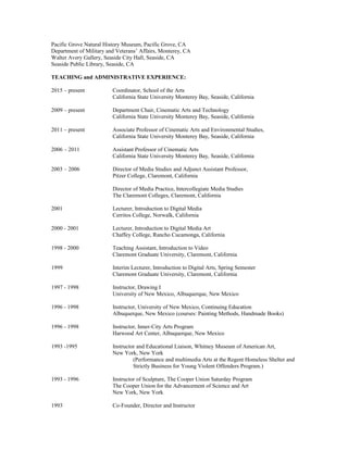Pacific Grove Natural History Museum, Pacific Grove, CA
Department of Military and Veterans’ Affairs, Monterey, CA
Walter Avery Gallery, Seaside City Hall, Seaside, CA
Seaside Public Library, Seaside, CA
TEACHING and ADMINISTRATIVE EXPERIENCE:
2015 – present Coordinator, School of the Arts
California State University Monterey Bay, Seaside, California
2009 – present Department Chair, Cinematic Arts and Technology
California State University Monterey Bay, Seaside, California
2011 – present Associate Professor of Cinematic Arts and Environmental Studies,
California State University Monterey Bay, Seaside, California
2006 – 2011 Assistant Professor of Cinematic Arts
California State University Monterey Bay, Seaside, California
2003 – 2006 Director of Media Studies and Adjunct Assistant Professor,
Pitzer College, Claremont, California
Director of Media Practice, Intercollegiate Media Studies
The Claremont Colleges, Claremont, California
2001 Lecturer, Introduction to Digital Media
Cerritos College, Norwalk, California
2000 - 2001 Lecturer, Introduction to Digital Media Art
Chaffey College, Rancho Cucamonga, California
1998 - 2000 Teaching Assistant, Introduction to Video
Claremont Graduate University, Claremont, California
1999 Interim Lecturer, Introduction to Digital Arts, Spring Semester
Claremont Graduate University, Claremont, California
1997 - 1998 Instructor, Drawing I
University of New Mexico, Albuquerque, New Mexico
1996 - 1998 Instructor, University of New Mexico, Continuing Education
Albuquerque, New Mexico (courses: Painting Methods, Handmade Books)
1996 - 1998 Instructor, Inner-City Arts Program
Harwood Art Center, Albuquerque, New Mexico
1993 -1995 Instructor and Educational Liaison, Whitney Museum of American Art,
New York, New York
(Performance and multimedia Arts at the Regent Homeless Shelter and
Strictly Business for Young Violent Offenders Program.)
1993 - 1996 Instructor of Sculpture, The Cooper Union Saturday Program
The Cooper Union for the Advancement of Science and Art
New York, New York
1993 Co-Founder, Director and Instructor
 