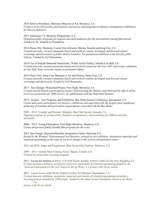 2016 Artist in Residence, Monterey Museum of Art, Monterey, CA
Create a series of artworks, participatory experiences and programs to enhance contemporary exhibitions
for diverse audiences.
2015 Ambulante CA, Monterey Programmer. CA
Organized public programs for migrant and rural audiences for the international touring film festival.
Funded by the Annenberg Foundation.
2014 Planet Ord, Monterey County Free Libraries, Marina, Seaside and King City, CA
Created artworks, curated community-based and archival content, developed and directed related
screenings and discussions at public library branches. For permanent exhibition at the Seaside public
Library. Funded by Cal Humanities.
2014 City of Seaside Diamond Anniversary, Walter Avery Gallery, Seaside City Hall, CA
Created artworks, curated community-based and archival content for the City’s 60th
anniversary exhibition
at City Hall. Some Artworks remain on permanent diplay.
2014 Planet Ord, Santa Cruz Museum of Art and History, Santa Cruz, CA
Created artworks, curated community-based and archival content, developed and directed related
screenings and discussions. Funded by Cal Humanities.
2013 Sea Changes, Watershed Project, First Night, Monterey, CA
Created and facilitated a participatory project demonstrating the Salinas watershed and the effects of Sea
Level rise projections for 2000 viewers. In collaboration with the Watershed Institute.
2012 - present Arts Programs and Exhibitions, Bay-Delta Science Conference, Sacramento, CA
Curate and create participatory art projects, exhibitions and experiences for the largest, most significant
gathering of scientists and government organizations concerned with the Bay-Delta.
2009 – 2014 Founder and Director, Monterey Bay Film Society, Seaside, CA
Ongoing program of visiting artists, Sundance programmers, and workshops for 2000 at-risk kids
nationally.
2008 – 2013 Young Filmmakers, First Night Monterey, Monterey, CA
Curate and present family friendly-film programs for the event.
2013 Sea Change, Hayward Shoreline Interpretive Center, Hayward, CA
Invited by the Womens’ Environmental Art Directory, curated an arts exhibition, interpretive materials and
related programming on the topic of sea level change at this science interpretation center.
2013 and 2010 Judge and Programmer, Blue Ocean Film Festival, Monterey, CA
2009 – 2013 Carmel Short Cinema, Forest Theater, Carmel ,CA
Created an annual film screening program.
2012 Facing the Sublime in Water, CA (with Nicole Antebi), Armory Center for the Arts, Pasadena, CA
Created museum exhibition, interpretive materials and months of related programming funded by the
National Endowment for the Arts, based on the my Water, CA project with Nicole Antebi.
2011 Liquid Assets (with Nicole Antebi) Crocker Art Museum, Sacramento, CA
Created museum exhibition, interpretive materials and months of related programming including a
day-long festival attended by 1800 people, funded by the James Irvine Foundation, based on my Water,
CA
project with Nicole Antebi.
 