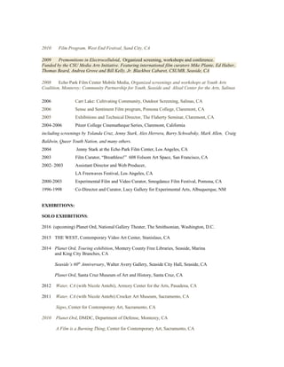 2010 Film Program, West End Festival, Sand City, CA
2009 Premonitions in Electrocelluloid, Organized screening, workshops and conference.
Funded by the CSU Media Arts Initiative. Featuring international film curators Mike Plante, Ed Halter,
Thomas Beard, Andrea Grove and Bill Kelly, Jr. Blackbox Cabaret, CSUMB, Seaside, CA
2008 Echo Park Film Center Mobile Media, Organized screenings and workshops at Youth Arts
Coalition, Monterey; Community Partnership for Youth, Seaside and Alisal Center for the Arts, Salinas
2006 Carr Lake: Cultivating Community, Outdoor Screening, Salinas, CA
2006 Sense and Sentiment Film program, Pomona College, Claremont, CA
2005 Exhibitions and Technical Director, The Flaherty Seminar, Claremont, CA
2004-2006 Pitzer College Cinematheque Series, Claremont, California
including screenings by Yolanda Cruz, Jenny Stark, Alex Herrera, Barry Schwabsky, Mark Allen, Craig
Baldwin, Queer Youth Nation, and many others.
2004 Jenny Stark at the Echo Park Film Center, Los Angeles, CA
2003 Film Curator, “Breathless!” 608 Folsom Art Space, San Francisco, CA
2002- 2003 Assistant Director and Web Producer,
LA Freewaves Festival, Los Angeles, CA
2000-2003 Experimental Film and Video Curator, Smogdance Film Festival, Pomona, CA
1996-1998 Co-Director and Curator, Lucy Gallery for Experimental Arts, Albuquerque, NM
EXHIBITIONS:
SOLO EXHIBITIONS:
2016 (upcoming) Planet Ord, National Gallery Theater, The Smithsonian, Washington, D.C.
2015 THE WEST, Contemporary Video Art Center, Stanislaus, CA
2014 Planet Ord, Touring exhibition, Montery County Free Libraries, Seaside, Marina
and King City Branches, CA
Seaside’s 60th
Anniversary, Walter Avery Gallery, Seaside City Hall, Seaside, CA
Planet Ord, Santa Cruz Museum of Art and History, Santa Cruz, CA
2012 Water, CA (with Nicole Antebi), Armory Center for the Arts, Pasadena, CA
2011 Water, CA (with Nicole Antebi) Crocker Art Museum, Sacramento, CA
Signs, Center for Contemporary Art, Sacramento, CA
2010 Planet Ord, DMDC, Department of Defense, Monterey, CA
A Film is a Burning Thing, Center for Contemporary Art, Sacramento, CA
 