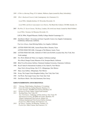 2009 A Film is a Burning Thing, CCA Andratx, Mallorca, Spain (curated by Barry Schwabsky)
2008 Olive’s Backyard Concert, Link Contemporary Art, Claremont, CA
Local 909er, Inlandia Institute, UC Riverside, Riverside, CA
Local 909er and Secret Apocalyptic Love Diaries, The Black Box Cabaret, CSUMB, Seaside, CA
2007 The Wire 25: Secret Cinema, The Roxy, London, UK (with Jesse Stead, Curated by Mark Webber)
Local 909er, Sweeney Art Museum, Riverside, CA
LOCAL 909er, Wignall Museum, Chaffey College, Rancho Cucamonga, CA
2004 Enid Baxter Blader’s Screening and Giant Vegetable Contest, Los Angeles Contemporary
Exhibitions, Hollywood, California
True Love Always, Anna Helwing Gallery, Los Angeles, California
2003 LETTER FROM THE GIRL, Aurora Picture Show, Houston, Texas
LETTER FROM THE GIRL, Cinescape at The Hideout, Austin, Texas
2002 LETTER FROM THE GIRL, MAILED AT THE GAS STATION, Location One, New York, New
York (catalog)
2001 New Work, Roberts & Tilton, Los Angeles, California (catalog)
Wise Blood, Orange County Museum of Art, Newport Beach, California
2000 Blind Town/Downhome Sublime, Claremont Graduate University, Claremont, California
1998 Recall, Santa Fe International Academy of Art, Santa Fe, New Mexico
Dogs Tied to Strong Strings, Site 21/21, Albuquerque, New Mexico
1997 Maps, Lucy Gallery, Albuquerque, New Mexico
1996 Swing, The Cooper Union Houghton Gallery, New York, New York
1995 Fall Work, The Cooper Union, New York, New York
1993 Enid Baxter Blader, The Café, Rosemont, New Jersey
GROUP EXHIBITIONS AND SCREENINGS:
2014 Videotag, Thinh Studios, Hawthorne, CA (catalog)
2013 Carte De California, Kellog Museum, Pomona, CA
Codex Dynamic, DUMBO Arts Festival, Brooklyn, NY
2012 Herman La Prada, Dubai, United Arab Emirates
2011 Rooftop Films, New York, NY
New York Stories, Anthology of Film Archives, New York, NY
Information Economy, DUMBO Art Center, Brooklyn, NY
Atlanta Underground Film Festival, Atlanta, GA
Globians International Film Festival, Berlin, Germany
Psycho-Geo, Other Cinema, San Francisco, CA
2010 Set Theory, Torrance Art Museum, Torrance, CA
Psycho-Geo, Other Cinema, San Francisco, CA
 