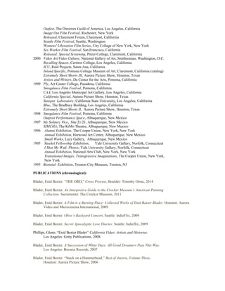 Outfest, The Directors Guild of America, Los Angeles, California
Image Out Film Festival, Rochester, New York
Released, Claremont Forum, Claremont, California
Seattle Film Festival, Seattle, Washington
Womens' Liberation Film Series, City College of New York, New York
Sex Worker Film Festival, San Francisco, California
Released: Special Screening, Pitzer College, Claremont, California
2000 Video Art/Video Culture, National Gallery of Art, Smithsonian, Washington, D.C.
Recalling Spaces, Cerritos College, Los Angeles, California
ICU, Raid Projects, Santa Ana, California
Inland Specific, Pomona College Museum of Art, Claremont, California (catalog)
Extremely Short Shorts III, Aurora Picture Show, Houston, Texas
Artists and Writers, Da Center for the Arts, Pomona, California
1999 Ply, Art Center College, Pasadena, California
Smogdance Film Festival, Pomona, California
CAA, Los Angeles Municipal Art Gallery, Los Angeles, California
California Special, Aurora Picture Show, Houston, Texas
Sunspot Laboratory, California State University, Los Angeles, California
Blue, The Bradbury Building, Los Angeles, California
Extremely Short Shorts II, Aurora Picture Show, Houston, Texas
1998 Smogdance Film Festival, Pomona, California
Outpost Performance Space, Albuquerque, New Mexico
1997 My Solitary Vice, Site 21/21, Albuquerque, New Mexico
SIMCHA, The KiMo Theatre, Albuquerque, New Mexico
1996 Alumni Exhibition, The Cooper Union, New York, New York
Annual Exhibition, Harwood Art Center, Albuquerque, New Mexico
Small Works, Lucy Gallery, Albuquerque, New Mexico
1995 Stoekel Fellowship Exhibition, Yale University Gallery, Norfolk, Connecticut
I Shot My Wad: Photos, Yale University Gallery, Norfolk, Connecticut
Annual Exhibition, National Arts Club, New York, New York
Transitional Images, Transgressive Imaginations, The Cooper Union, New York,
New York
1993 Biennial Exhibition, Trenton City Museum, Trenton, NJ
PUBLICATIONS (chronological):
Blader, Enid Baxter. “THE ORD,” Cross Process, Boulder: Timothy Orme, 2014
Blader, Enid Baxter. An Interpretive Guide to the Crocker Museum’s American Painting
Collection. Sacramento: The Crocker Museum, 2011
Blader, Enid Baxter. A Film is a Burning Place: Collected Works of Enid Baxter Blader. Houston: Aurora
Video and Microcinema International, 2009.
Blader, Enid Baxter. Olive’s Backyard Concert, Seattle: IndieFlix, 2009
Blader, Enid Baxter. Secret Apocalyptic Love Diaries: Seattle: Indieflix, 2009
Phillips, Glenn. “Enid Baxter Blader” California Video: Artists and Histories.
Los Angeles: Getty Publications, 2008.
Blader, Enid Baxter. A Succession of White Days: All Good Dreamers Pass This Way.
Los Angeles: Bavaria Records, 2007
Blader, Enid Baxter. “Stuck on a Hammerhead,” Best of Aurora, Volume Three,
Houston: Aurora Picture Show, 2006
 