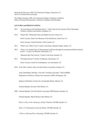 Queering the Discourse, 2005, The Claremont Colleges, Claremont, CA
Stuck on a Hammerhead screening.
The Flaherty Seminar, 2005, The Claremont Colleges, Claremont, California
Editor of Featured Documentary, Technical Coordinator and Participant
LECTURES and PRESENTATIONS:
2015 “In conversation with Enid Baxter Ryce,” USC Center for the American West, Huntington
Libraries, Galleries and Gardens, Pasadena, CA
2014 “Planet Ord,” Philip Glass Days and Nights Festival, Carmel, CA
Artist’s Lecture, Santa Cruz Museum of Art and History, Santa Cruz, CA
Artist’s Lecture, Carmel Women’s Club, Carmel, CA
2013 “What’s new, What’s Next” Creative Tech Expo, Hartnell College, Salinas, CA
2012 “Water, CA: Guided Tours of the permanent collection through Environmental and Post-Colonial
Lenses”. Crocker Art Museum, Sacramento, CA.
“Monterey Bay Film Festival,” Creative Tech Expo, Seaside, CA
2011 “On Impressionism” Crocker Art Museum, Sacramento, CA
Artist’s Lecture, Center for Contemporary Art, Sacramento, CA
2010 Artist Talk, Veteran’s Day, Fort Ord Alumni Association, Seaside, CA
Artist Talk/Military Briefing. “Fort Ord: Yesterday and Today.” GKUS-DMDC,
Department of Defence, Seaside with simulcast to DOD, Washington, DC.
Speaker and Panelist, Citizens for a Sustainable Marina, Marina, CA
Featured Speaker, Kiwanis Club, Marina, CA
2009 Featured Speaker, Fort Ord Alumni Association 2009 Reunion, Seaside, CA
Featured Speaker, Marina Rotary Club, Marina, CA
Where is Place in the Landscape of Hope? Panelist, CSUMB, Seaside, CA
Water, CA. Presentation, Focus the Nation, CSUMB, Seaside, CA
A Film is a Burning Place, Screening, CSUMB, Seaside, CA
 