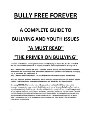 1
BULLY FREE FOREVER
A COMPLETE GUIDE TO
BULLYING AND YOUTH ISSUES
''A MUST READ''
''THE PRIMER ON BULLYING''
There are a lot of books and magazine articlesabout Bullying on the market, but this is the first
that not only identifies all aspects of bullying, but offers practical programs for dealing with it.
Bully Free Forever is nothing less than a complete guide to dealing with a practice that has been
with us from the beginning of time. We have all at some timeexperienced our fair share of bullying
and to our shame, did little to stop it.
Bully Free Forever means just that. The irreversible damage done by bullying needs to stop.
Read this program, watch for, and correct, any of your own bullying behavior and tell your friends
about it . The more people understand this behavior, the sooner we will put an end to it.
Everyday 165,000 children miss school because they are too afraid. What makes this
program unique and a must read, is that it is the only one of its kind. Bully Free Forever is a
proactive approach that informs, educates and guides its readers. It has everything you need
to know about bullying, youth issues and a very important section on special needs. Parents
should check out the educational section that is designed for schools starting at grade one
through grade eight and demand that schools use this valuable educational tool to teach
their children how not to be bullies and spare children and their families the devastating
effects of a bullied child.
 