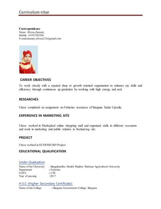 Curriculum vitae
Correspondence
Name: Afroza Zannaty
Mobile: 01957595296
E-mail:zannaty.afroza123@gmail.com
CAREER OBJECTIVES
To work closely with a reputed shop or growth oriented organization to enhance my skills and
efficiency through continuous up gradation by working with high energy and zeal.
RESEARCHES
I have completed an assignment on Fisheries resources of Barguna Sadar Upozila.
EXPERIENCE IN MARKETING SITE
I have worked in Shohojdeal online shopping mall and organized stalls in different occasions
and work in marketing and public relation in freelancing site.
PROJECT
I have worked in ECOFISH BD Project
EDUCATIONAL QUALIFICATION
Under Graduation
Name of the University : Bangabandhu Sheikh Mujibur Rahman Agricultural University
Department : Fisheries
CGPA : 3.90
Year of passing :2017
H.S.C (Higher Secondary Certificate):
Name of the College : Barguna Government College, Barguna
 