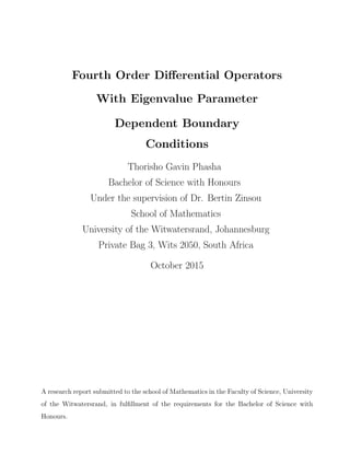 Fourth Order Diﬀerential Operators
With Eigenvalue Parameter
Dependent Boundary
Conditions
Thorisho Gavin Phasha
Bachelor of Science with Honours
Under the supervision of Dr. Bertin Zinsou
School of Mathematics
University of the Witwatersrand, Johannesburg
Private Bag 3, Wits 2050, South Africa
October 2015
A research report submitted to the school of Mathematics in the Faculty of Science, University
of the Witwatersrand, in fulﬁllment of the requirements for the Bachelor of Science with
Honours.
 