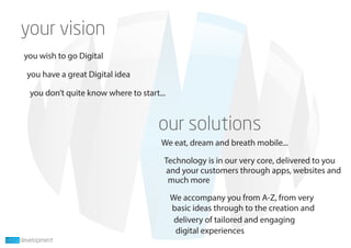 you wish to go Digital
you have a great Digital idea
you don’t quite know where to start...
We eat, dream and breath mobile...
Technology is in our very core, delivered to you
We accompany you from A-Z, from very
much more
and your customers through apps, websites and
digital experiences
delivery of tailored and engaging
basic ideas through to the creation and
 