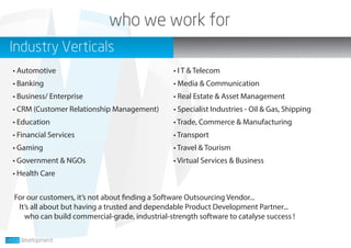 who we work for
Industry Verticals
For our customers, it’s not about finding a Software Outsourcing Vendor...
It’s all about but having a trusted and dependable Product Development Partner...
who can build commercial-grade, industrial-strength software to catalyse success !
• Automotive
• Banking
• Business/ Enterprise
• CRM (Customer Relationship Management)
• Education
• Financial Services
• Gaming
• Government & NGOs
• Health Care
• I T & Telecom
• Media & Communication
• Real Estate & Asset Management
• Specialist Industries - Oil & Gas, Shipping
• Trade, Commerce & Manufacturing
• Transport
• Travel & Tourism
• Virtual Services & Business
 